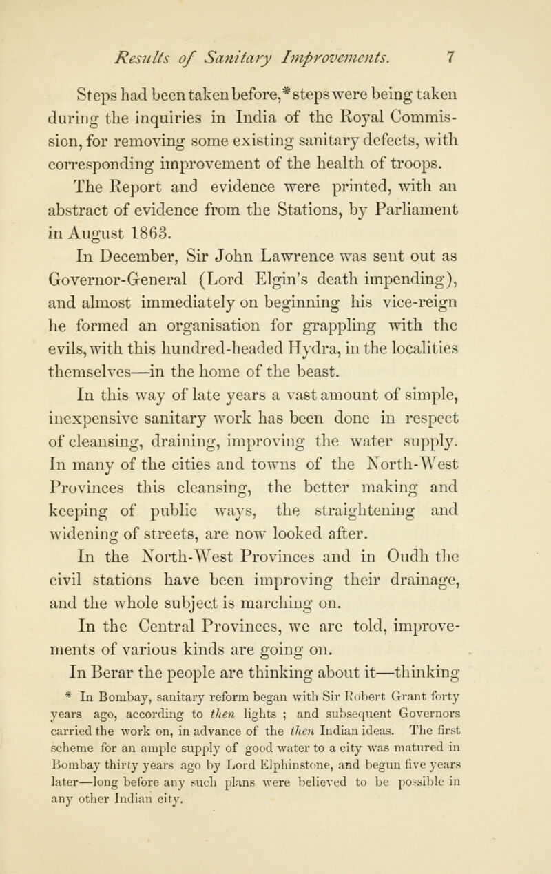 Steps had been taken before,* steps were being taken during the inquiries in India of the Royal Commis- sion, for removing some existing sanitary defects, with corresponding improvement of the health of troops. The Report and evidence were printed, with an abstract of evidence from the Stations, by ParHament in August 1863, In December, Sir John Lawrence was sent out as Governor-General (Lord Elgin's death impending), and almost immediately on beginning his vice-reign he formed an organisation for grappling with the evils, with this hundred-headed Hydra, in the localities themselves—in the home of the beast. In this way of late years a vast amount of simple, inexpensive sanitary work has been done in respect of cleansing, draining, improving the water supply. In many of the cities and towns of the North-West Provinces this cleansing, the better making and keeping of public ways, the straightening and widening of streets, are now looked after. In the North-West Provinces and in Oudh the civil stations have been improving their drainage, and the whole subject is marching on. In the Central Provinces, we are told, improve- ments of various kinds are going on. In Berar the people are thinking about it—thinking * In Bombay, sanitary reform began with Sir Kobert Grant forty years ago, according to tlien lights ; and subsequent Governors carried the work on, in advance of the then Indian ideas. The first scheme for an ample supply of good water to a city w^as matured in Bombay thirty years ago by Lord Elphinstone, and begun five years later—long before any such plans were believed to be possible in any other Indian city.