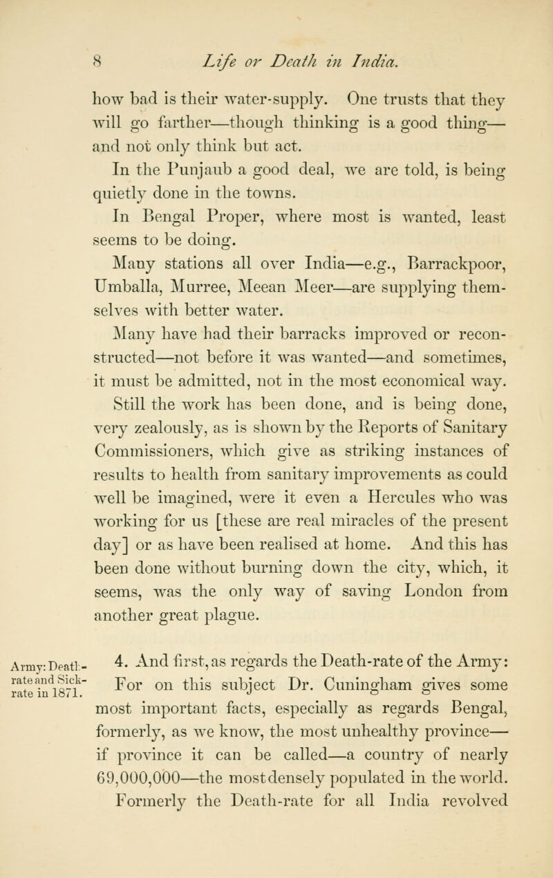how bad is their water-supply. One trusts that they will go farther—though thinking is a good thing— and not only think but act. In the Punjaub a good deal, we are told, is being quietly done in the towns. In Bengal Proper, where most is wanted, least seems to be doing. Many stations all over India—e.g., Barrackpoor, Umballa, Murree, Meean Meer—are supplying them- selves with better water. Many have had their barracks improved or recon- structed—not before it was wanted—and sometimes, it must be admitted, not in the most economical way. Still the work has been done, and is being done, very zealously, as is shown by the Keports of Sanitary Commissioners, which give as striking instances of results to health from sanitary improvements as could well be imagined, were it even a Hercules who was working for us [these are real miracles of the present day] or as have been realised at home. And this has been done without burning down the city, which, it seems, was the only way of saving London from another great plague. Army: Deati - ^' ^^^ first, as regards the Death-rate of the Army: For on this subject Dr. Cuningham gives some most important facts, especially as regards Bengal, formerly, as we know, the most unhealthy province— if province it can be called—a country of nearly 69,000,000—the most densely populated in the world. Formerly the Death-rate for all India revolved rate and Sick- rate in 1871.