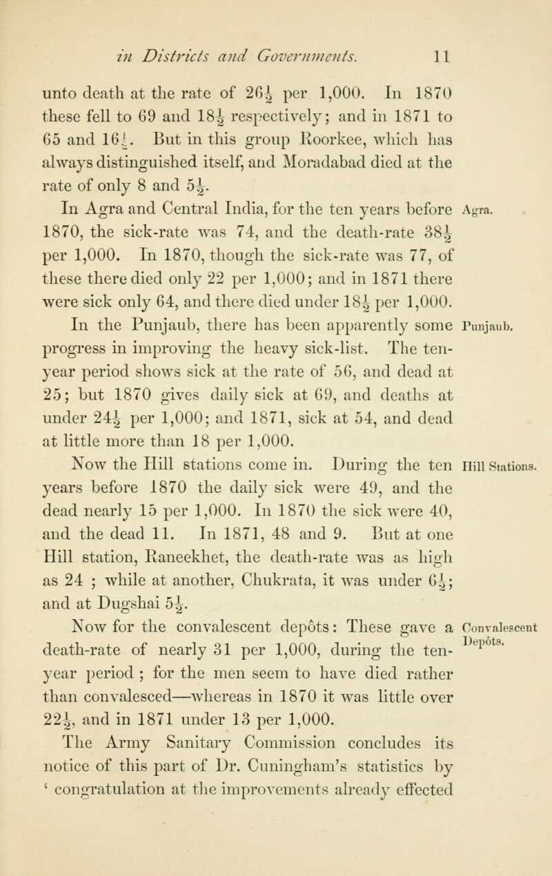 unto death at the rate of 26^ per 1,000. In 1870 these fell to 69 and 18^ respectively; and in 1871 to 65 and 16.^. But in this group Koorkee, which has always distinguished itself, and Moradabad died at the rate of only 8 and 5^. In Agra and Central India, for the ten years before Agra. 1870, the sick-rate was 74, and the death-rate 38^ per 1,000. In 1870, though the sick-rate was 77, of these there died only 22 per 1,000; and in 1871 there were sick only 64, and there died under \%\ per 1,000. In the Punjaub, there has been apparently some Punjaub. progress in improving the heavy sick-list. The ten- year period shows sick at the rate of 56, and dead at 25; but 1870 gives daily sick at 69, and deaths at under 24^ per 1,000; and 1871, sick at 54, and dead at little more than 18 per 1,000. Now the Hill stations come in. During the ten iiill Stations. years before 1870 the daily sick were 49, and the dead nearly 15 per 1,000. In 1870 the sick were 40, and the dead 11. In 1871, 48 and 9. But at one Hill station, Eaneekhet, the death-rate was as high as 24 ; while at another, Chukrata, it was under ^\\ and at Dugshai 5^. Now for the convalescent depots: These gave a Convalescent death-rate of nearly 31 per 1,000, during the ten- ^^^^' year period ; for the men seem to have died rather than convalesced—whereas in 1870 it was little over 22^, and in 1871 under 13 per 1,000. The Army Sanitary Commission concludes its notice of this part of Dr. Cuningham's statistics by ' congratulation at tlie improvements already effected