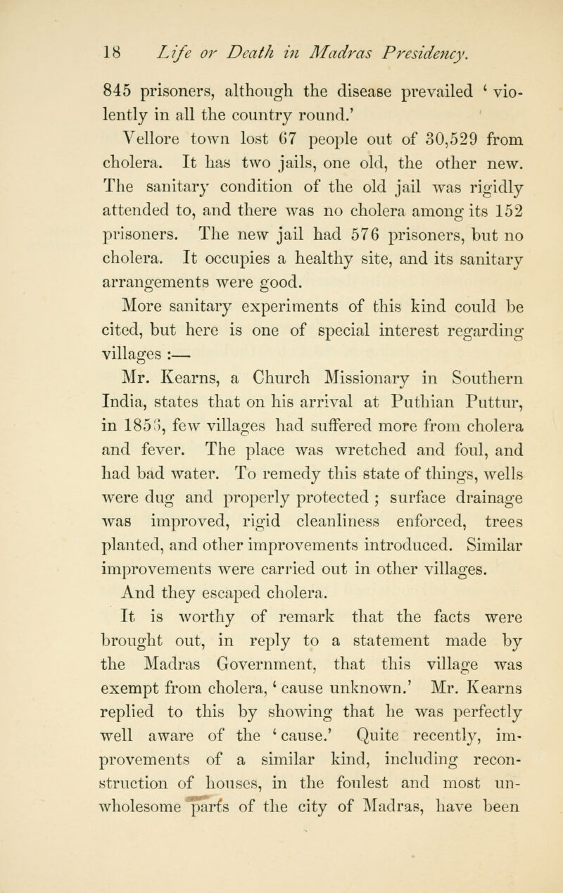 845 prisoners, although the disease prevailed ' vio- lently in all the country round.' Vellore town lost 67 people out of 30,529 from cholera. It has two jails, one old, the other new. The sanitary condition of the old jail was rigidly attended to, and there was no cholera among its 152 prisoners. The new jail had 576 prisoners, but no cholera. It occupies a healthy site, and its sanitary arrangements were good. More sanitary experiments of this kind could be cited, but here is one of special interest regarding villages :— Mr. Kearns, a Church Missionary in Southern India, states that on his arrival at Puthian Puttur, in 1853, few villages had suffered more from cholera and fever. The place was wretched and foul, and had bad water. To remedy this state of things, wells were dug and properly protected ; surface drainage was improved, rigid cleanliness enforced, trees planted, and other improvements introduced. Similar improvements were carried out in other villages. And they escaped cholera. It is worthy of remark that the facts were brought out, in reply to a statement made by the Madras Government, that this village was exempt from cholera, ' cause unknown.' Mr. Kearns replied to this by showing that he was perfectly well aware of the '• cause.' Quite recently, im- provements of a similar kind, including recon- struction of houses, in the foulest and most un- wholesome parfs of the city of Madras, have been