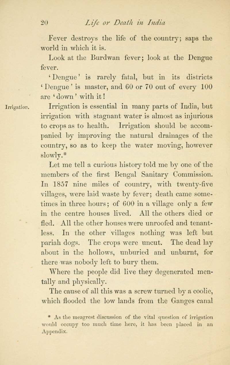 Fever destroys the life of the country; saps the world in which it is. Look at the Burdwan fever; look at the Dengue fever. ' Dengue' is rarely fatal, but in its districts ' Dengue ' is master, and 60 or 70 out of every 100 are ' down' with it! Irrigation. Irrigation is essential in raany parts of India, but irrigation with stagnant water is almost as injurious to crops as to health. Irrigation should be accom- panied by improving the natural drainages of the country, so as to keep the water moving, however slowly.* Let me tell a curious history told me by one of the members of the first Bengal Sanitary Commission. In 1857 nine miles of country, with twenty-five villages, were laid waste by fever; death came some- times in three hours; of 600 in a village only a few in the centre houses lived. All the others died or fled. All the other houses were unroofed and tenant- less. In the other villages nothing was left but pariah dogs. The crops were uncut. The dead lay about in the hollows, unburied and unburnt, for there was nobody left to bury them. Where the people did live they degenerated men- tally and physically. The cause of all this was a screw turned by a coolie, which flooded the low lands from the Ganges canal * As the meagrest discussion of the vital question of irrigation would occupy too much time here, it has been placed in an Appendix.