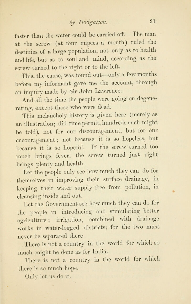 faster than the water could be carried off. The man at the screw (at four rupees a month) ruled the destmies of a large population, not only as to health and life, but as to soul and mind, according as the screw turned to the right or to the left. This, the cause, was found out—only a few months before my informant gave me the account, through an inquiry made by Sir John Lawrence. And all the time the people were going on degene- rating, except those who were dead. This melancholy history is given here (merely as an illustration; did time permit, hundreds such might be told), not for our discouragement, but for our encouragement; not because it is so hopeless, but because it is so hopeful. If the screw turned too much brings fever, the screw turned just right brings plenty and health. Let the people only see how much they can do for themselves in improving their surface drainage, in keeping their water supply free from pollution, in cleansing inside and out. Let the Government see how much they can do for the people in introducing and stimulating better ao-riculture ; irrio;ation, combined with drainage works in water-logged districts; for the two must never be separated there. There is not a country in the world for which so much might be done as for India. There is not a country in the world for which there is so much hope. Only let us do it.