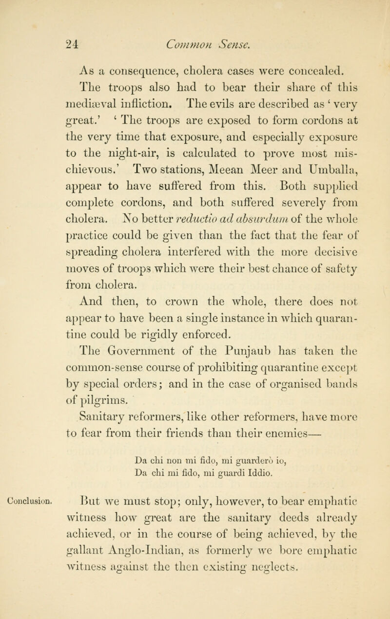 As a consequence, cholera cases were concealed. The troops also had to bear theh^ share of this medieval infliction. The evils are described as ' very great/ ' The troops are exposed to form cordons at the very time that exposure, and especially exposure to the night-air, is calculated to prove most mis- chievous.' Two stations, Meean Meer and Umballa, appear to have suffered from this. Both supplied complete cordons, and both suffered severely from cholera. Xo better reductio ad ahsurduni of the v,diole practice could be given than the fact that the fear of spreading cholera interfered with the more decisive moves of troops which were their best chance of safety from cholera. And then, to crown the whole, there does not appear to have been a single instance in which quaran- tine could be rigidly enforced. The Government of the Punjaub has taken the common-sense course of prohibiting quarantine except by special orders; and in the case of organised bands of pilgrims. Sanitary reformers, like other reformers, have more to fear from their friends than their enemies— Da chi non mi fido, mi guardero io, Da chi mi fido, mi guardi Iddio. Conclusion. But we must stop; only, however, to bear emphatic witness how great are the sanitary deeds already achieved, or in the course of being achieved, by the gallant Anglo-Indian, as formerly we bore emphatic witness against the then existing neglects.