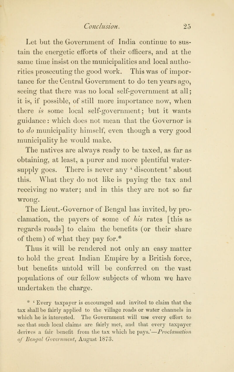 Let but the Government of India continue to sus- tain the energetic efforts of their officers, and at the same time insist on the municipalities and local autho- rities prosecuting the good work. This was of impor- tance for the Central Government to do ten years ago, seeing that there was no local self-government at all; it is, if possible, of still more importance now, when there is some local self-government; but it wants guidance: which does not mean that the Governor is to do municipality himself, even though a very good municipality he Avould make. The natives are always ready to be taxed, as far as obtaining, at least, a purer and more plentiful water- supply goes. There is never any ' discontent' about this. What they do not like is paying the tax and receiving no water; and in this they are not so far wrong. The Lieut.-Governor of Bengal has invited, by pro- clamation, the payers of some of Ills rates [this as regards roads] to claim the benefits (or their share of them) of what they pay for.* Thus it will be rendered not only an easy matter to hold the great Indian Empire by a British force, but benefits untold will be conferred on the vast populations of our fellow subjects of whom we have undertaken the charge. ■^ ' Every taxpayer is encouraged and invited to claim that the tax shall be fairly applied to the village roads or water channels in which he is interested. The Government will use every effort to see that such local claims are fairly met, and that every taxpayer derives a fair benefit from the tax which he pays.'—Proclamation of Bengal Government^ August 1873.