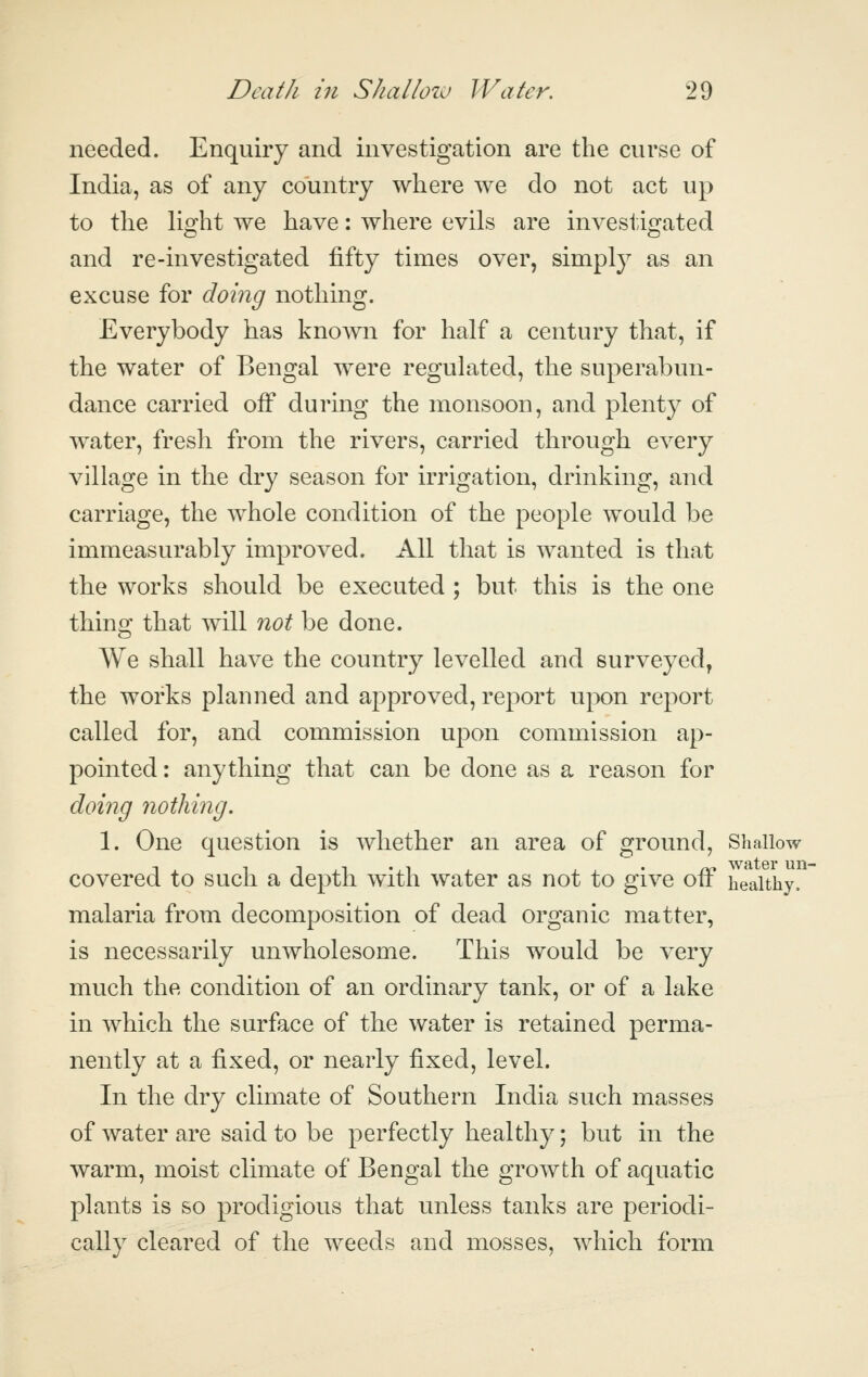 needed. Enquiry and investigation are the curse of India, as of any country where we do not act up to the light we have: where evils are investigated and re-investigated fifty times over, simply as an excuse for doing nothing. Everybody has known for half a century that, if the water of Bengal were regulated, the superabun- dance carried off during the monsoon, and plenty of water, fresh from the rivers, carried through every village in the dry season for irrigation, drinking, and carriage, the whole condition of the people would be immeasurably improved. All that is wanted is that the works should be executed ; but this is the one thing that will not be done. We shall have the country levelled and surveyed, the works planned and approved, report upon report called for, and commission upon commission ap- pointed : anything that can be done as a reason for doing nothing. 1. One question is whether an area of ground, Shallow covered to such a depth with water as not to give oiF healthy. malaria from decomposition of dead organic matter, is necessarily unwholesome. This would be very much the condition of an ordinary tank, or of a lake in which the surface of the water is retained perma- nently at a fixed, or nearly fixed, level. In the dry climate of Southern India such masses of water are said to be perfectly healthy; but in the warm, moist climate of Bengal the growth of aquatic plants is so prodigious that unless tanks are periodi- cally cleared of the weeds and mosses, which form