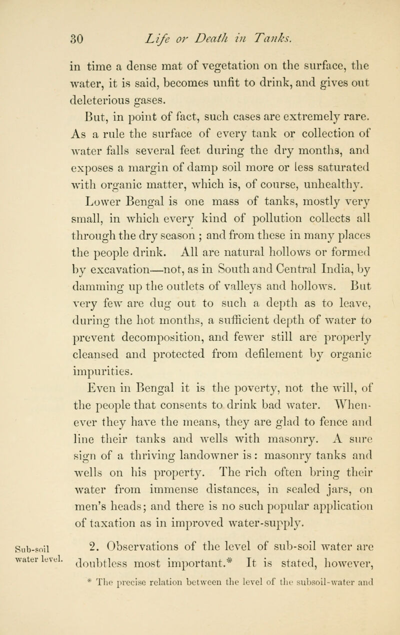 in time a dense mat of vegetation on the surface, the water, it is said, becomes unfit to drink, and gives out deleterious gases. But, in point of fact, such cases are extremely rare. As a rule the surface of every tank or collection of water falls several feet during the dry months, and exposes a margin of damp soil more or less saturated with organic matter, which is, of course, unhealthy. Lower Bengal is one mass of tanks, mostly very small, in which every kind of pollution collects all through the dry season ; and from these in many places the people drink. All are natural hollows or formed by excavation—not, as in South and Central India, by damming up the outlets of valleys and hollows. But very few are dug out to such a depth as to leave, during the hot months, a sufficient depth of water to prevent decomposition, and fewer still are properly cleansed and protected from defilement by organic impurities. Even in Bengal it is the poverty, not the will, of the people that consents to drink bad water. When- ever they have the means, they are glad to fence and line their tanks and wells with masonry. A sure sign of a thriving landowner is: masonry tanks and wells on his property. The rich often bring their water from immense distances, in sealed jars, on men's heads; and there is no such popular application of taxation as in improved water-supply. Sub-soil 2. Observations of the level of sub-soil water are water level. ^Q^^i^j-jg^g j^q^^ important.* It is stated, however, * The precise relation between the level of tlie subsoil-water and
