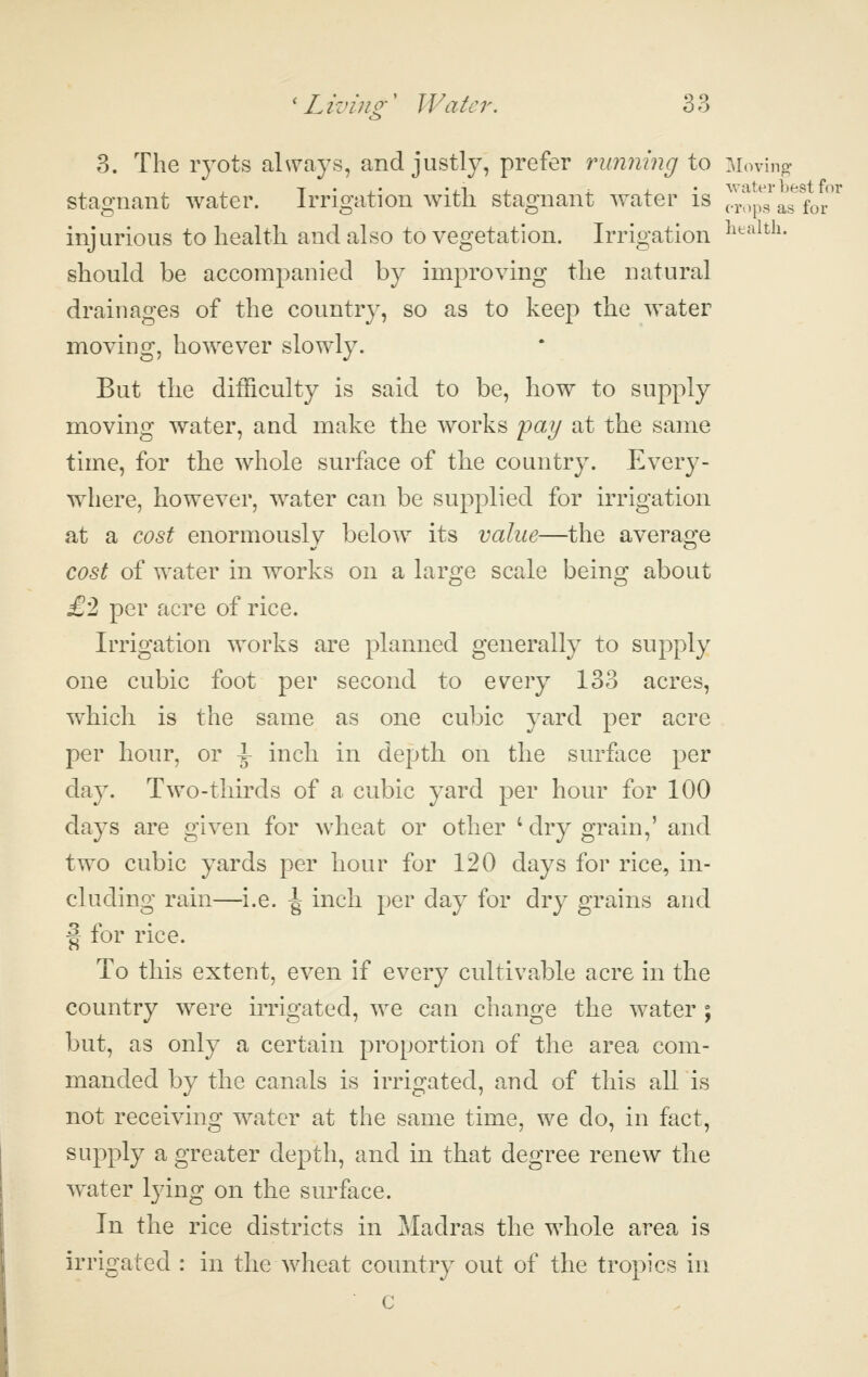 v> 3. The ryots always, and justly, prefer running to Moving- stagnant water. Irrigation with stagnant water is Z^^ll'^^ioT injurious to health and also to vegetation. Irrigation ^^^-^ith. should be accompanied by improving the natural drainages of the country, so as to keep the water moving, however slowly. But the difficulty is said to be, how to supply moving water, and make the works fay at the same time, for the whole surface of the country. Ever}^- where, however, water can be supplied for irrigation at a cost enormously below its value—the average cost of water in works on a large scale being about £2 per acre of rice. Irrigation works are planned generally to supply one cubic foot per second to every 133 acres, which is the same as one cubic yard per acre per hour, or \ inch in depth on the surface per day. Two-thirds of a cubic yard per hour for 100 days are given for wheat or other 'dry grain,' and two cubic yards per hour for 120 days for rice, in- cluding rain—i.e. \ inch per day for dry grains and f for rice. To this extent, even if every cultivable acre in the country were irrigated, we can change the water ; but, as only a certain proportion of the area com- manded by the canals is irrigated, and of this all is not receiving water at the same time, we do, in fact, supply a greater depth, and in that degree renew the water lying on the surface. In the rice districts in Madras the whole area is irrigated : in the wheat country out of the tropics in c