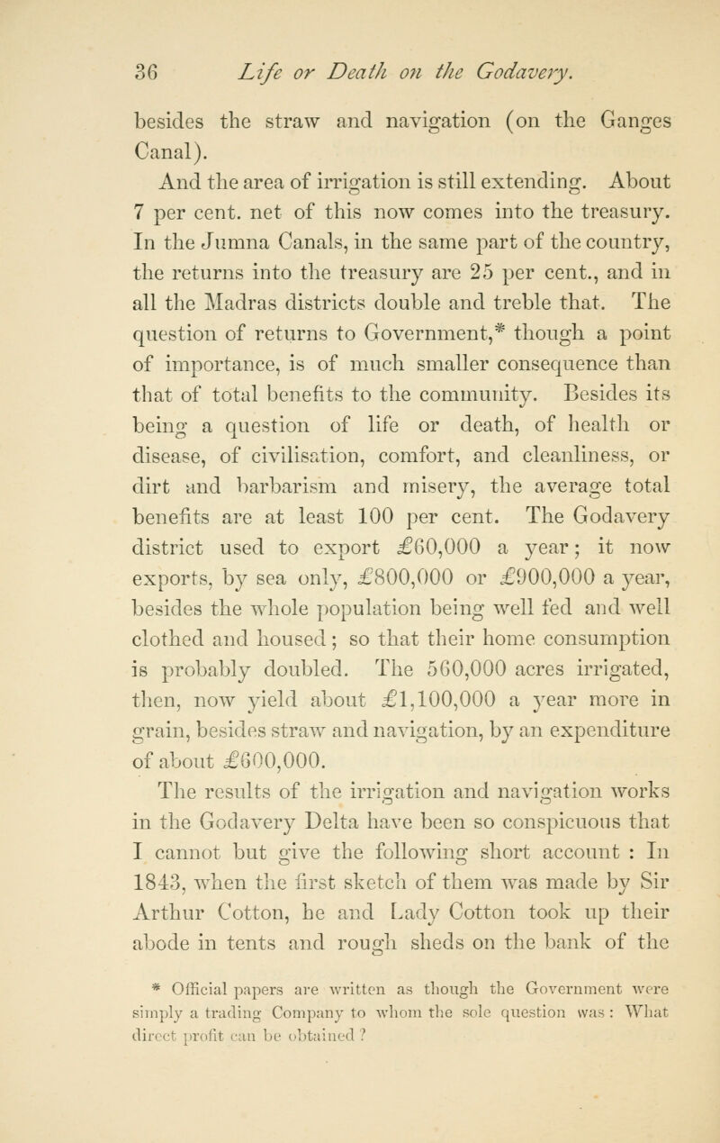 besides the straw and navigation (on the Ganges Canal). And the area of iiTis^ation is still extendino^. About 7 per cent, net of this now comes into the treasury. In the Jumna Canals, in the same part of the country, the returns into the treasury are 25 per cent., and in all the Madras districts double and treble that. The question of returns to Government,^ though a point of importance, is of much smaller consequence than that of total benefits to the community. Besides its being a question of life or death, of health or disease, of civilisation, comfort, and cleanliness, or dirt and barbarism and misery, the average total benefits are at least 100 per cent. The Godavery district used to export £60,000 a year; it now exports, by sea only, £800,000 or £900,000 a year, besides the whole population being well fed and well clothed and housed; so that their home consumption is probably doubled. The 560,000 acres irrigated, then, now yield about £1,100,000 a year more in grain, besides straw and navigation, by an expenditure of about £600,000. The results of the irrigation and navigation works in the Godavery Delta have been so conspicuous that I cannot but give the following short account : In 1843, when the first sketch of them was made by Sir Arthur Cotton, he and Lady Cotton took up their abode in tents and rouo;h sheds on the bank of the * Official papers are written as though the Government Avere simply a trading Company to whom the sole question was : What direct profit can be obtained ?