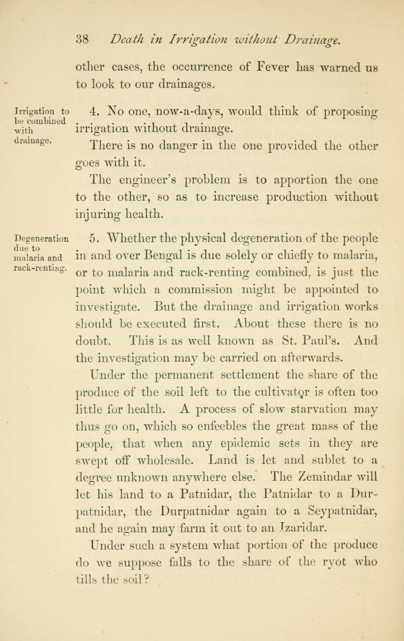 other cases, the occurrence of Fever has warned us to look to our drainages. Irrigation to 4. No One, now-a-days, would think of proposing be comljiued . . . . , i t • with irrigation without drainage. ramage. There is no danger in the one provided the other goes with it. The engineer's problem is to apportion the one to the other, so as to increase production without injuring health. Degeneration 5. Whether the physical degeneration of the people malaria and ill ^'^^ ovcr Bengal is duc solcly or chiefly to malaria, rac -renting-. ^^ ^^ malaria and rack-renting combined, is just the point which a commission might be appointed to investigate. But the drainage and irrigation works should be executed first. About these there is no doubt. This is as well known as St. Paul's. And the investigation may be carried on afterwards. Under the permanent settlement the share of the produce of the soil left to the cultivator is often too little for health. A process of slow starvation may thus go on, which so enfeebles the great mass of the people, that when any epidemic sets in they are swept oflp wholesale. Land is let and sublet to a degree unknown anywhere else. The Zemindar will let his land to a Patnidar, the Patnidar to a Dur- patnidar, the Durpatnidar again to a Seypatnidar, and he again may farm it out to an Izaridar. Under such a system what portion of the produce do we suppose falls to the share of the ryot who tills the soil?