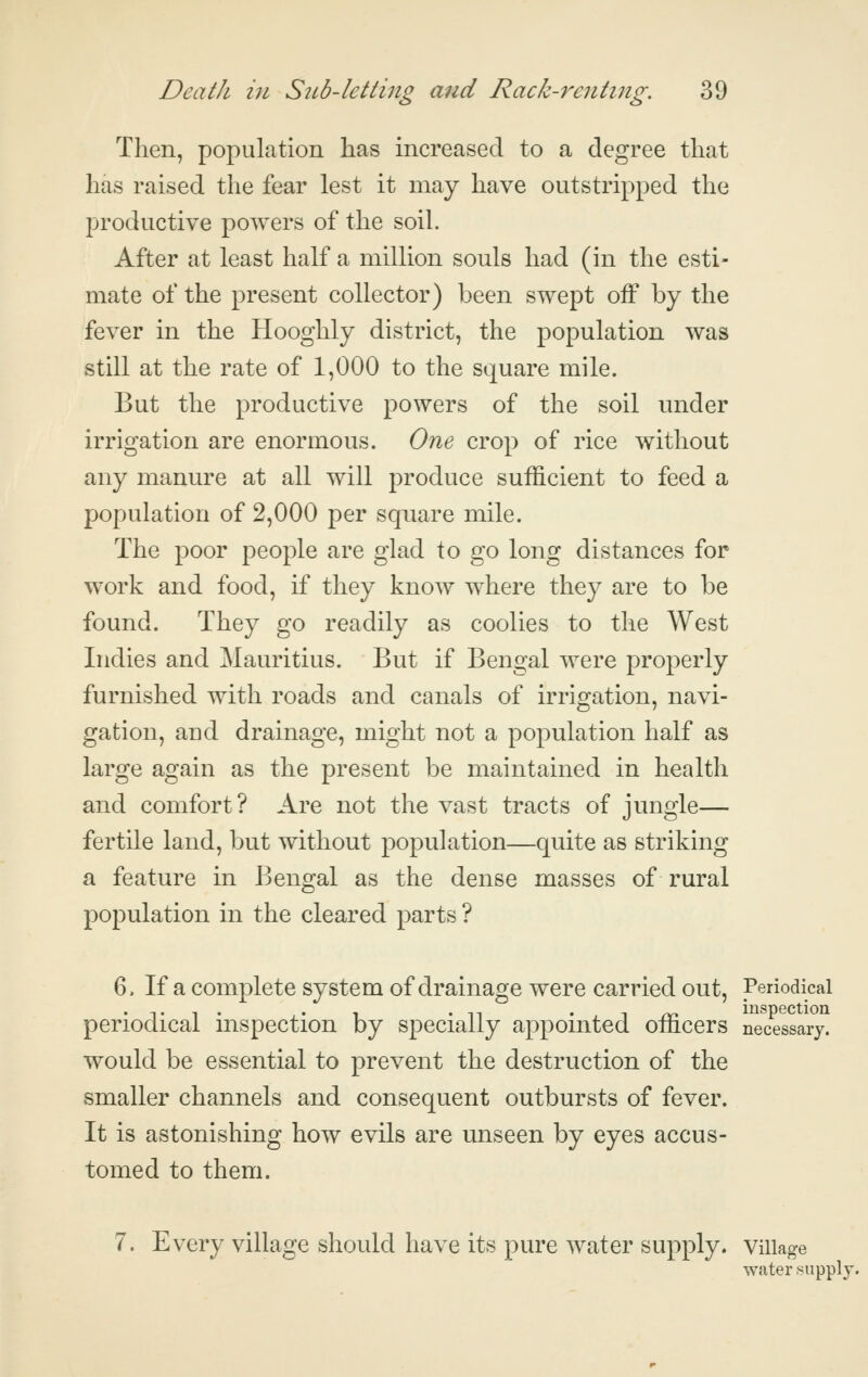 Then, population has increased to a degree that has raised the fear lest it may have outstripped the productive powers of the soil. After at least half a million souls had (in the esti- mate of the present collector) been swept off by the fever in the Hooghly district, the population was still at the rate of 1,000 to the square mile. But the productive powers of the soil under irrigation are enormous. One crop of rice without any manure at all will produce sufficient to feed a population of 2,000 per square mile. The poor people are glad to go long distances for work and food, if they know where they are to be found. They go readily as coolies to the West Indies and Mauritius. But if Bengal were properly furnished with roads and canals of irrigation, navi- gation, and drainage, might not a population half as large again as the present be maintained in health and comfort? Are not the vast tracts of jungle— fertile land, but without population—quite as striking a feature in Bengal as the dense masses of rural population in the cleared parts ? 6. If a complete system of drainage were carried out. Periodical periodical inspection by specially appointed officers necessary. would be essential to prevent the destruction of the smaller channels and consequent outbursts of fever. It is astonishing how evils are unseen by eyes accus- tomed to them. 7. E v^ery village should have its pure water supply, village water si water ^^upply.