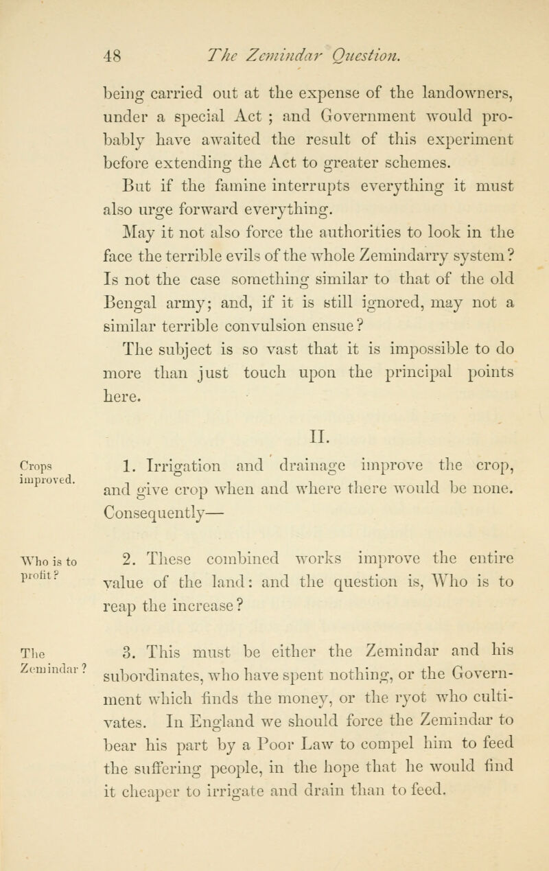 being carried out at the expense of the landowners, under a special Act ; and Government would pro- bably have awaited the result of this experiment before extending the Act to greater schemes. But if the famine interrupts everything it must also urge forward everything. May it not also force the authorities to look in the face the terrible evils of the whole Zemindarry system? Is not the case something similar to that of the old Bengal army; and, if it is still ignored, may not a similar terrible convulsion ensue ? The subject is so vast that it is impossible to do more than just touch upon the principal points here. II. Crops 1. Irrigation and drainage improve the crop, and give crop when and where there would be none. Consequently— Who is to 2. These combined w^orks improve the entire ^^''^^^' value of the land: and the question is, Who is to reap the increase ? Tlie 3. This must be either the Zemindar and his Zc'UJiiKiar ? gu|3ordinates, who have spent nothing, or the Govern- ment which hnds the money, or the ryot who culti- vates. In EngLand we should force the Zemindar to bear his part by a Poor Law to compel him to feed the suffering people, in the hope that he w^ould find it cheaper to irrigate and drain than to feed.