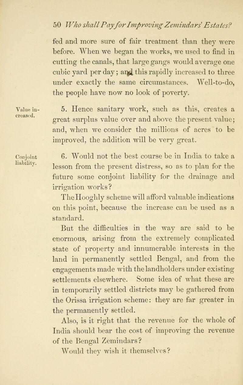 fed and more sure of fair treatment than they were before. When we began the works, we used to find in cutting the canals, that large gangs would average one cubic yard per day; ar^ this rapidly increased to three under exactly the same circumstances. Well-to-do, the people have now no look of poverty. Value in- 5. Hcuce Sanitary work, such as this, creates a great surplus value over and above the present value; and, when we consider the millions of acres to be improved, the addition will be very great. Conjoint 6. Would uot the best course be in India to take a lesson from the present distress, so as to plan for the future some conjoint liability for the drainage and irrigation works? TheHooghly scheme will afford valuable indications on this point, because the increase can be used as a standard. But the difficulties in the way are said to be enormous, arising from the extremely complicated state of property and innumerable interests in the land in permanently settled Bengal, and from the enofao-ements made with the landholders under existino; settlements elsewhere. Some idea of what these are in temporarily settled districts may be gathered from the Orissa irrigation scheme: they are far greater in the permanently settled. Also, is it right that the revenue for the whole of India should bear the cost of improving the revenue of the Bengal Zemindars ? Would they wish it themselves?