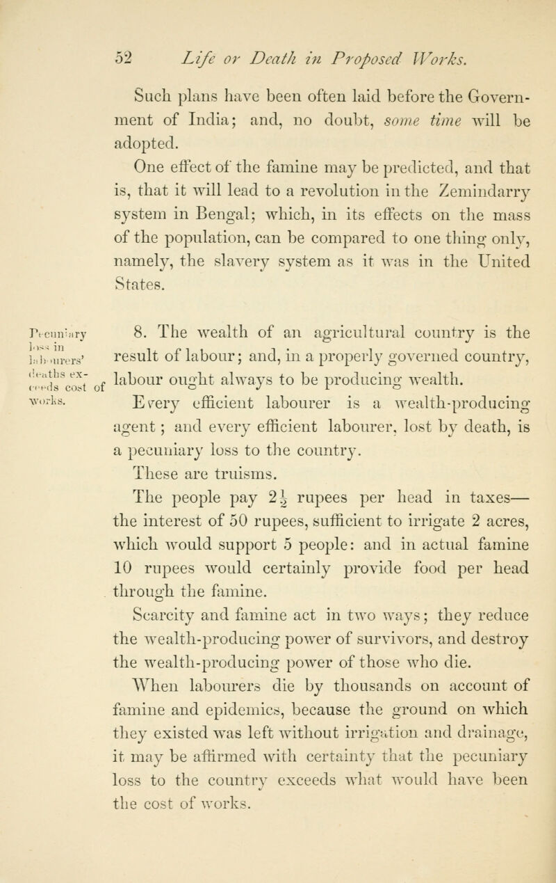 Such plans have been often laid before the Govern- ment of India; and, no doubt, some time will be adopted. One effect of the famine may be predicted, and that is, that it will lead to a revolution in the Zemindarry system in Bengal; which, in its effects on the mass of the population, can be compared to one thing only, namely, the slavery system as it was in the United States. recuii'nry 8. The wealth of an agricultural country is the ];Jv.urers' rcsult of labour; and, in a properly governed comitry, (lenths ex- Jr^ljour ou^'ht alwavs to be producino; wealth. worlis. E^ery efficient labourer is a wealth-producing agent; and every efficient labourer, lost by death, is a pecuniary loss to the country. These are truisms. The people pay 2i rupees per head in taxes— the interest of 50 rupees, sufficient to irrigate 2 acres, which would support 5 people: and in actual famine 10 rupees would certainly provide food per head . through the famine. Scarcity and famine act in two ways; they reduce the wealth-producing power of survivors, and destroy the wealth-producing power of those who die. When labourers die by thousands on account of famine and epidemics, because the ground on which they existed was left without irrigation and drainage, it may be affirmed with certainty that the pecuniary loss to the country exceeds what vrould have been the cost of works.