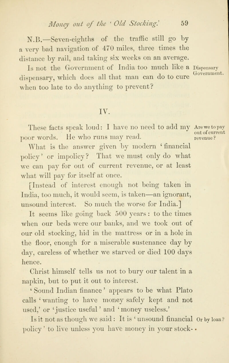 sary Government. Money out of the ' Old Stocking! 59 N.B.—Seven-eighths of the traffic still go by a very bad navigation of 470 miles, three times the distance by rail, and taking six weeks on an average. Is not the Government of India too mnch like a Dispen dispensary, which does all that man can do to cure when too late to do anything to prevent? IV. These facts speak loud: I have no need to add my Are we to pay out of current poor words. He who runs may read. revenue? What is the answer given by modern 'financial policy' or impolicy ? That we must only do what we can pay for out of current revenue, or at least what will pay for itself at once. [Instead of interest enough not being taken in India, too much, it would seem, is taken—an ignorant, unsound interest. So much the worse for India.] It seems like going back 500 years : to the times when our beds were our banks, and we took out of our old stocking, hid in the mattress or in a hole in the floor, enough for a miserable sustenance day by day, careless of whether we starved or died 100 days hence. Christ himself tells us not to bury our talent in a napkin, but to put it out to interest. ' Sound Indian finance' appears to be what Plato calls ' wanting to have money safely kept and not used,' or 'justice useful' and 'money useless.' Is it not as though we said : It is ' unsound financial Or by loan ? policy' to live unless you have money in your stock-.