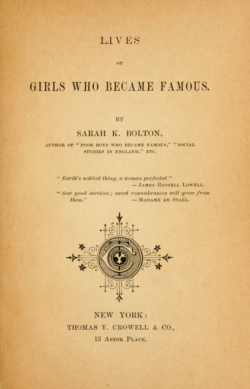 LIVES GIRLS WHO BECAME FAMOUS. BY SARAH K. BOLTON, AUTHOR OF poor BOYS WHO BECAME FAMOUS, SOCIAL STUDIES IN ENGLAND, ETC. Earth's noblest thinrj, a icoinan perfected.''^ — James Russell Lowell. Soiv good services ; sweet remembrances toill grow from them. —Madame de Staj^l. NE\Y YORK: THOMAS Y. CROWELL & CO. 13 AsTOR Place.