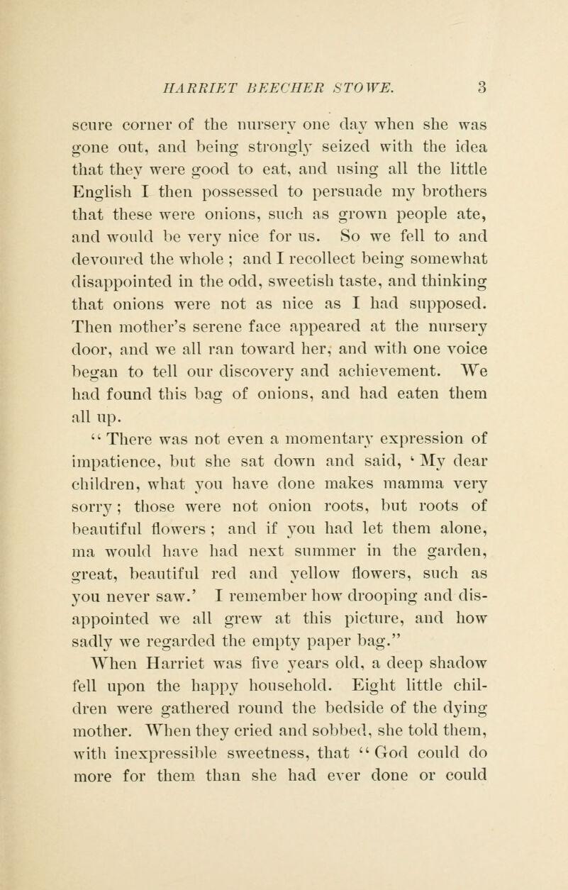 sciire corner of the nursery one clay when she was gone out, and being strong!}' seized with the idea that they were good to eat, and using all the little English I then possessed to persuade my brothers that these were onions, such as grown people ate, and would be very nice for us. So we fell to and devoured the whole ; and I recollect being somewhat disappointed m the odd, sweetish taste, and thinking that onions were not as nice as I had supposed. Then mother's serene face appeared at the nursery door, and we all ran toward her, and with one voice began to tell our discovery and achievement. We had found this bag of onions, and had eaten them all up.  There was not even a momentary expression of impatience, but she sat down and said, '• My dear children, what you have done makes mamma very sorry; those were not onion roots, but roots of beautiful flowers ; and if you had let them alone, ma would have had next summer in the garden, great, beautiful red and yellow flowers, such as you never saw.' I remember how drooping and dis- appointed we all grew at this picture, and how sadly we regarded the empty paper bag. When Harriet was five 3'ears old, a deep shadow fell upon the happy household. Eight little chil- dren were gathered round the bedside of the dying mother. AYhen they cried and sobbed, she told them, with inexpressible sweetness, that God could do more for them than she had ever done or could