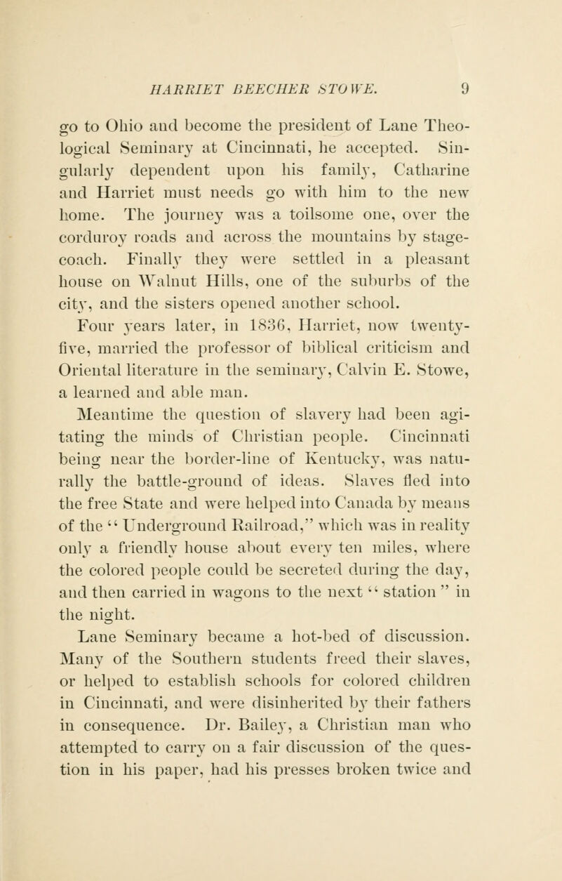 go to Ohio and become the president of Lane Theo- logical Seminary at Cincinnati, he accepted. Sin- gularly dependent upon his family, Catharine and Harriet must needs go with him to the new home. The journey was a toilsome one, over the corduroy roads and across the mountains by stage- coach. Finally they were settled in a pleasant house on Walnut Hills, one of the suburbs of the city, and the sisters opened another school. Four 3'ears later, in 1836, Harriet, now twenty- five, married the professor of biblical criticism and Oriental literature in the seminar\-, Calvin E. Stowe, a learned and able man. Meantime the question of slavery had been agi- tating the minds of Christian people. Cincinnati being near the border-line of Kentucky, was natu- rally the battle-ground of ideas. Slaves fled into the free State and were helped into Canada by means of the  Underground Raih'oad, which was in reality only a friendly house about every ten miles, where the colored people could be secreted during the day, and then carried in wagons to the next  station  in the night. Lane Seminary became a hot-bed of discussion. Many of the Southern students freed their slaves, or helped to establish schools for colored children in Cincinnati, and were disinherited b}' their fathers in consequence. Dr. Bailey, a Christian man who attempted to carry on a fair discussion of the ques- tion in his paper, had his presses broken twice and