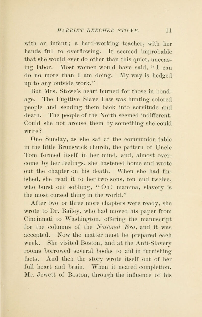 with an infant; a hard-working teacher, with her hands full to overflowing. It seemed improbable that she v.'ould ever do other than this qniet, unceas- ing labor. Most women would have said, I can do no more than I am doing. M}' way is hedged up to any outside work. But Mrs. Stowe's heart burned for those in bond- age. The Fugitive Slave Law was hunting colored people and sending them back into servitude and death. The people of the North seemed indifferent. Could she not arouse them by something she could write ? One Sunday', as she sat at the communion table in the little Brunswick church, the pattern of Uncle Tom formed itself in her mind, and, almost over- come by her feelings, she hastened home and wrote out the chapter on his death. When she had fin- ished, she read it to her two sons, ten and twelve, who burst out sobbing, Oh! mamma, slavery is the most cursed thing in the world. After two or three more chapters were ready, she wrote to Dr. Bailey, who had moved his paper from Cincinnati to Washington, otfering the manuscript for the columns of the National Era, and it was accepted. Now the matter must be prepared each week. She visited Boston, and at the Anti-Slavery rooms borrowed several books to aid in furnishinof facts. And then the story wrote itself out of her full heart and brain. When it neared completion, Mr. Jewett of Boston, throuoh the influence of his