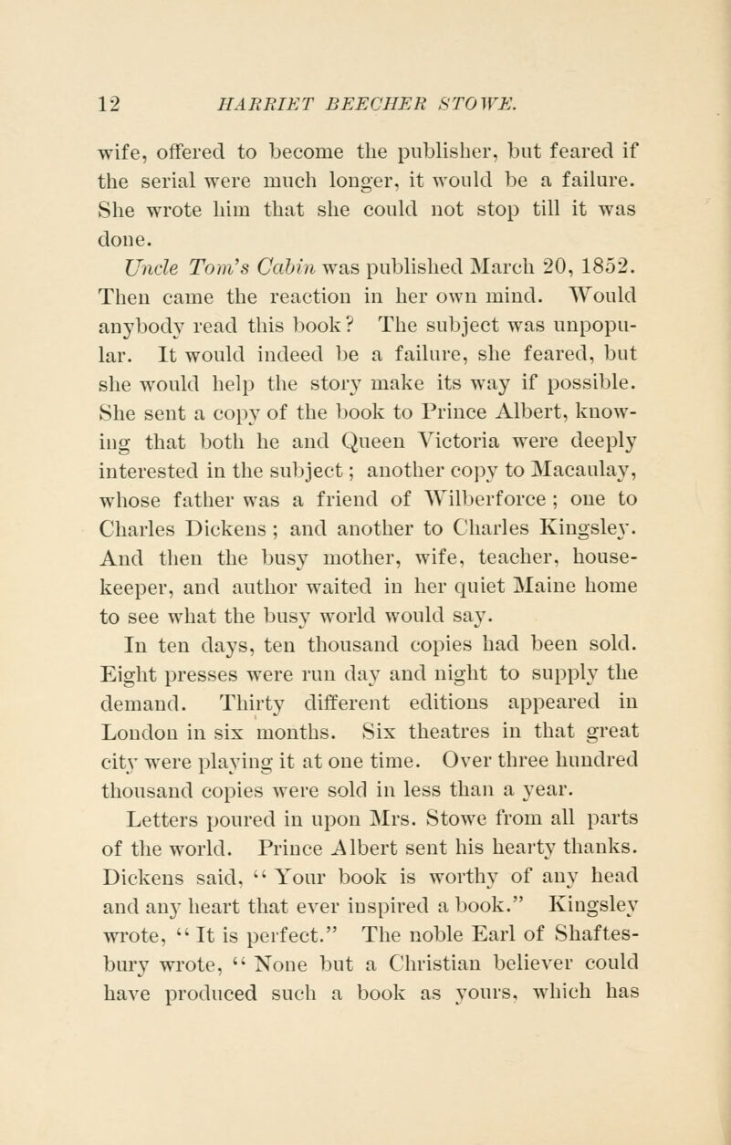 wife, offered to become the publisher, but feared if the serial were much longer, it would be a failure. She wrote him that she could not stop till it was done. Uncle Tom's Cabin was published March 20, 1852. Then came the reaction in her own mind. Would anybody read this book ? The subject was unpopu- lar. It would indeed be a failure, she feared, but she would help the story make its way if possible. She sent a copy of the book to Prince Albert, know- ing that both he and Queen Victoria were deeply interested in the subject; another copy to Macaulay, whose father was a friend of Wilberforce ; one to Charles Dickens ; and another to Charles Kingsley. And then the busy mother, wife, teacher, house- keeper, and author waited in her quiet Maine home to see what the busy world would say. In ten days, ten thousand copies had been sold. Eight presses were run day and night to supply the demand. Thirty different editions appeared in London in six months. Six theatres in that great city were playing it at one time. Over three hundred thousand copies were sold in less than a year. Letters poured in upon Mrs. Stowe from all parts of the world. Prince Albert sent his hearty thanks. Dickens said,  Your book is worthy of any head and an}^ heart that ever inspired a book. Kingsley wrote,  It is perfect. The noble Earl of Shaftes- bury wrote,  None but a Christian believer could have produced such a book as yours, which has