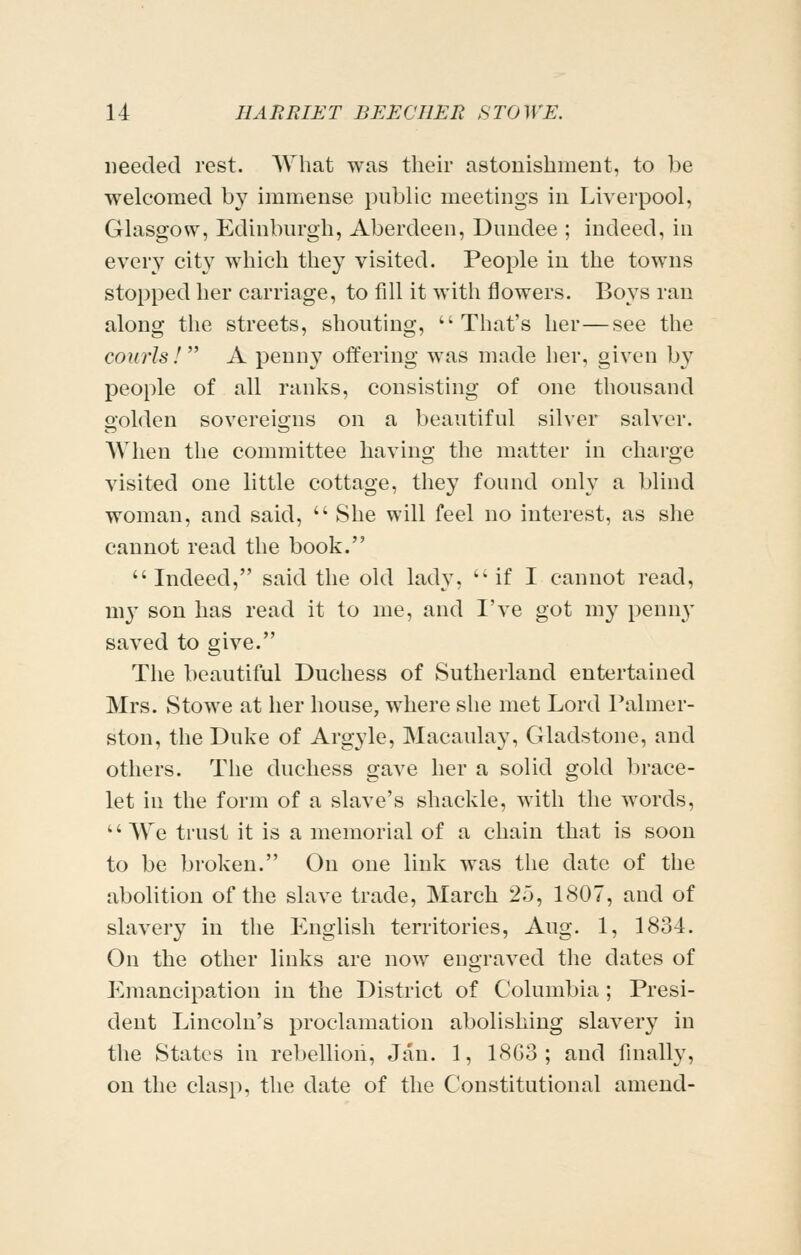 needed rest. What was their astonishment, to be welcomed by immense public meetings in Liverpool, Glasgow, Edinburgh, Aberdeen, Dundee ; indeed, in every city which they visited. People in the towns stopped her carriage, to fill it witli flowers. Boys ran along the streets, shouting, That's her—see the courls !  A penny offering was made her, given by people of all ranks, consisting of one thousand golden sovereigns on a beautiful silver salver. When the committee having the matter in charge visited one little cottage, they found only a blind woman, and said,  She will feel no interest, as she cannot read the book. Indeed, said the old lady, ''if I cannot read, my son has read it to me, and I've got my penny saved to give. The beautiful Duchess of Sutherland entertained Mrs. Stowe at her house, where she met Lord Palmer- ston, the Duke of Argyle, Macaulay, Gladstone, and others. The duchess gave her a solid gold brace- let in the form of a slave's shackle, with the words, We trust it is a memorial of a chain that is soon to be broken. On one link was the date of the abolition of the slave trade, March 25, 1807, and of slavery in the English ten-itories, Aug. 1, 1834. On the other links are now engraved the dates of Emancipation in the District of Columbia; Presi- dent Lincoln's proclamation abolishing slavery in the States in rebellion, Jan. 1, 18G3 ; and finally, on the clasp, the date of the Constitutional amend-