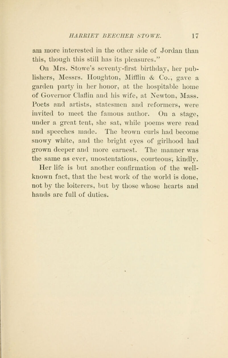 am more interested in tiie other side of Jordan than this, though this still has its pleasures. On Mrs. Stowe's seventj'-first birthday, her pub- lishers, Messrs. Houghton, Mifflin & Co., gave a garden party in her honor, at the hospitable home of Governor Claflin and his wife, at Newton, Mass. Poets and artists, statesmen and reformers, were invited to meet the famous author. On a stage, under a great tent, she sat, while poems were read and speeches made. The brown curls had become snowy white, and the bright eyes of girlhood had grown deeper and more earnest. The manner was the same as ever, unostentatious, courteous, kindl}^ Her life is but another confirmation of the well- known fact, that the best work of the world is done, not by the loiterers, but by those whose hearts and hands are full of duties.