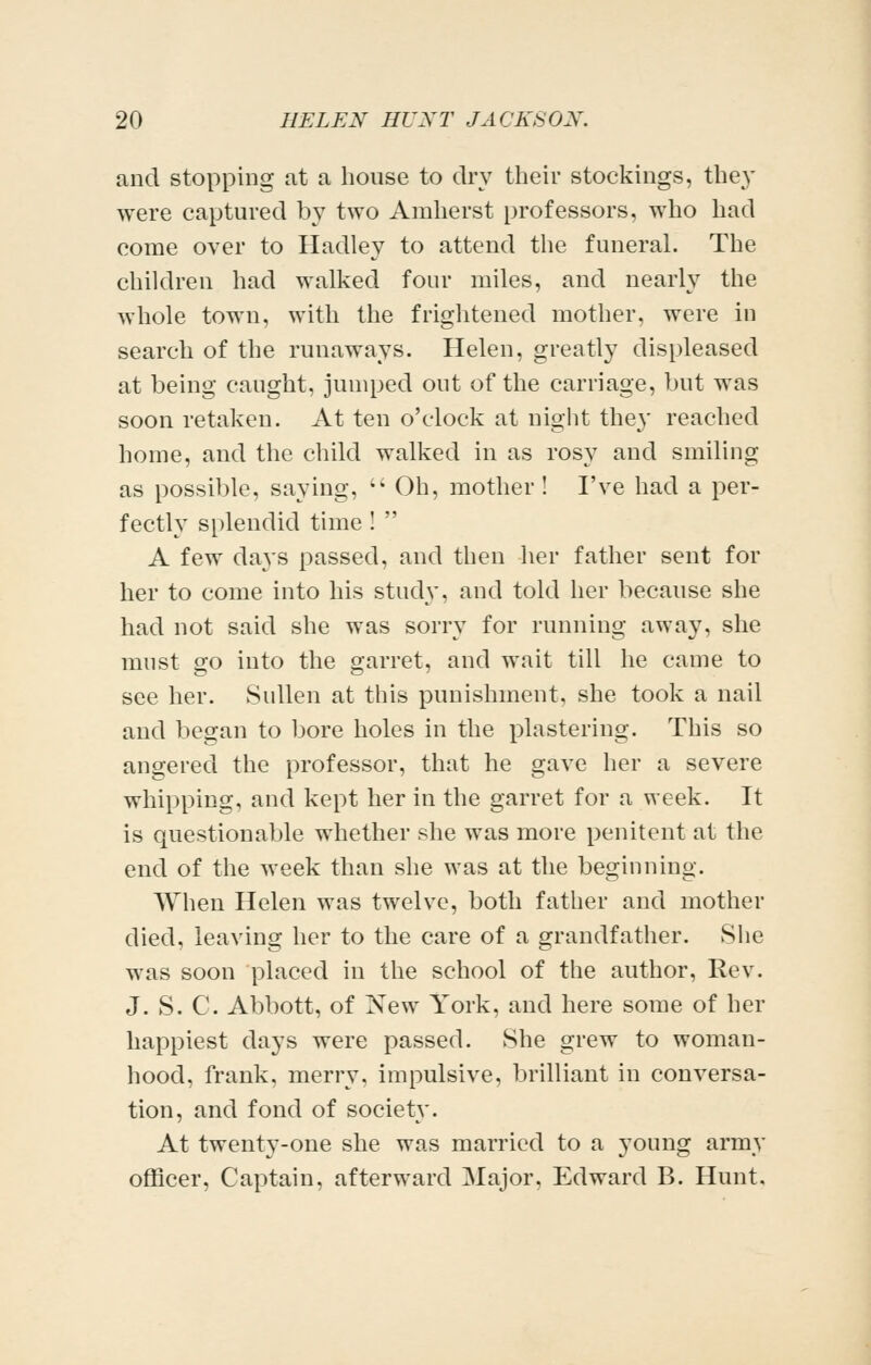 and stopping at a house to dry their stockings, the}' were captured by two Amherst professors, who had come over to Hadley to attend the funeral. The children had walked four miles, and nearly the whole town, with the frightened mother, were in search of the runaways. Helen, greatly displeased at being caught, jumped out of the carnage, but was soon retaken. At ten o'clock at night they reached home, and the child walked in as rosy and smiling as possible, saying,  Oh, mother ! I've had a per- fectly splendid time !  A few da^s passed, and then lier father sent for her to come into his study, and told her because she had not said she was sorry for running away, she must go into the garret, and wait till he came to see her. Sullen at this punishment, she took a nail and began to bore holes in the plastering. This so angered the professor, that he gave her a severe whipping, and kept her in the garret for a week. It is questionable whether she was more penitent at the end of the week than she was at the beginning. When Helen was twelve, both father and mother died, leaving her to the care of a grandfather. She was soon placed in the school of the author. Rev. J. S. C. Abbott, of New York, and here some of her happiest days were passed. She grew to woman- hood, frank, merry, impulsive, brilliant in conversa- tion, and fond of society. At twenty-one she was married to a young army officer. Captain, afterward Major, Edward B. Hunt.