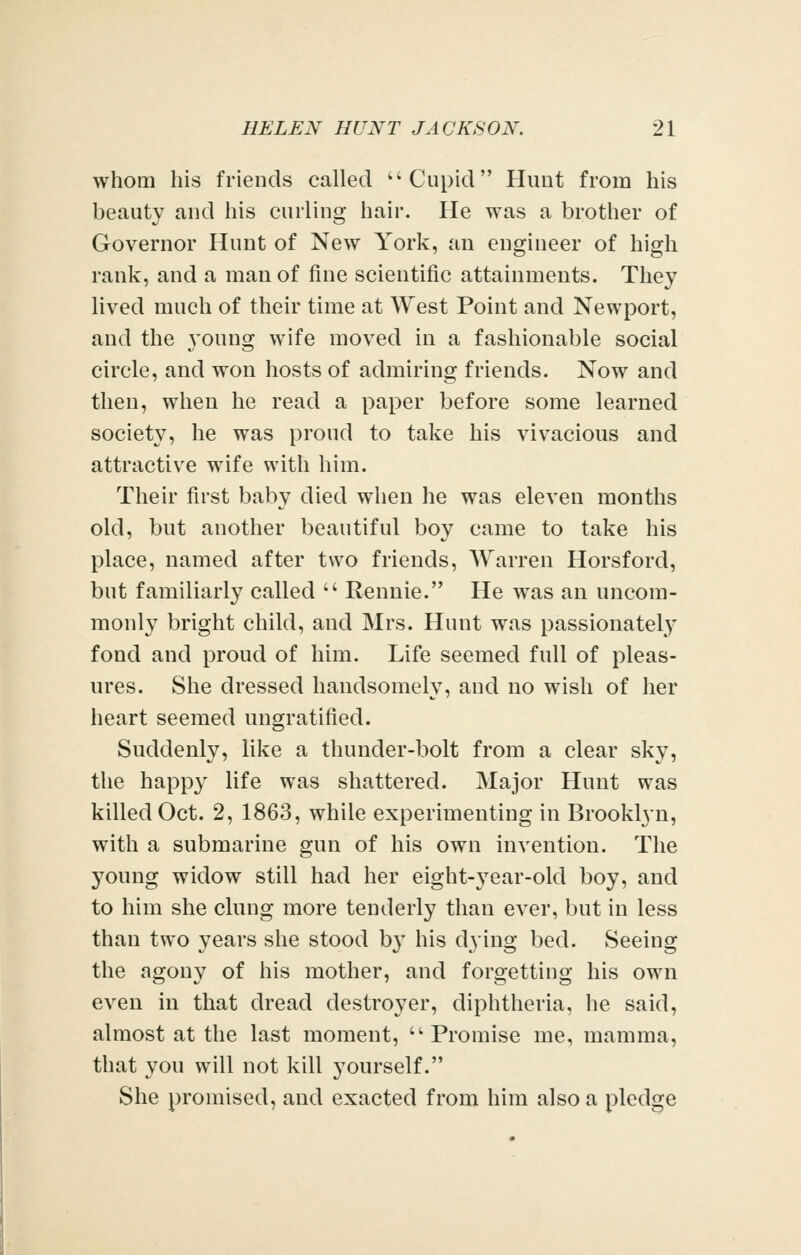 whom his friends called ''Cupid Pluut from his beauty and his curling hair. He was a brother of Governor Hunt of New York, an engineer of high rank, and a man of fine scientific attainments. They lived much of their time at West Point and Newport, and the young wife moved in a fashionable social circle, and won hosts of admiring friends. Now and then, when he read a paper before some learned society, he was proud to take his vivacious and attractive wife with him. Their first baby died when he was eleven months old, but another beautiful boy came to take his place, named after two friends, Warren Horsford, but familiarly called  Rennie. He was an uncom- monly bright child, and Mrs. Hunt was passionately fond and proud of him. Life seemed full of pleas- ures. She dressed handsomely, and no wish of her heart seemed ungratified. Suddenly, like a thunder-bolt from a clear sky, the happy life was shattered. Major Hunt was killed Oct. 2, 1863, while experimenting in Brooklyn, with a submarine gun of his own invention. The young widow still had her eight-year-old boy, and to him she clung more tenderly than ever, but in less than two years she stood b}' his dying bed. Seeing the agony of his mother, and forgetting his own even in that dread destroyer, diphtheria, he said, almost at the last moment, Promise me, mamma, that you will not kill yourself. She promised, and exacted from him also a pledge