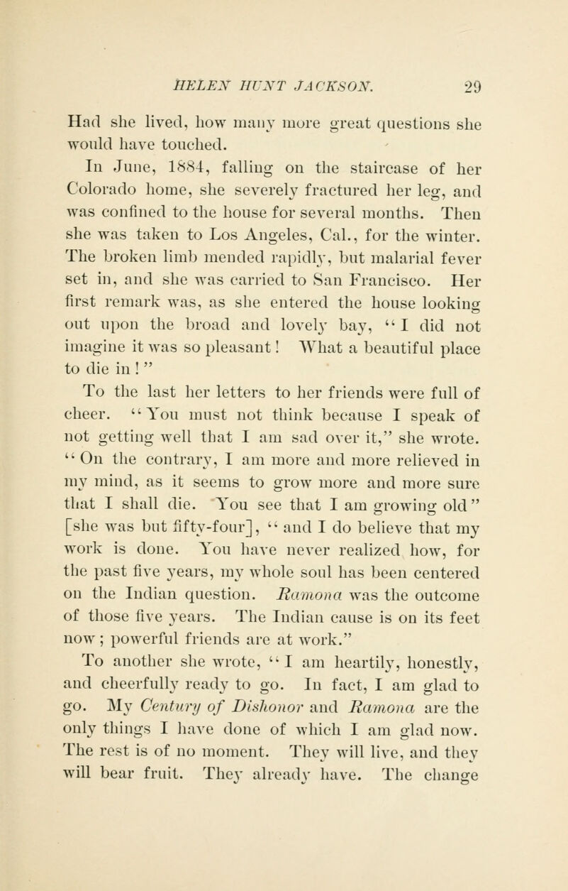 Had she lived, bow many more great questions she would have touched. In June, 1884, falling on the staircase of her Colorado home, she severely fractured her leg, and was confined to the house for several mouths. Then she was taken to Los Angeles, Cal., for the winter. The broken limb mended rapidly, but malarial fever set in, and she was carried to San Francisco. Her first remark was, as she entered the house looking out upon the broad and lovely bay, I did not imagine it was so pleasant! What a beautiful place to die in !  To the last her letters to her friends were full of cheer. You must not think because I speak of not getting well that I am sad over it, she wrote.  On the contrary, I am more and more relieved in my mind, as it seems to grow more and more sure that I shall die. You see that I am growing old [she was but fifty-four],  and I do believe that my work is done. You have never realized how, for the past five years, my whole soul has been centered on the Indian question. Ramona was the outcome of those five years. The Indian cause is on its feet now; powerful friends are at work. To another she wrote,  I am heartily, honestly, and cheerfully ready to go. In fact, I am glad to go. My Century of Dishonor and Ramona are the only things I have done of which I am glad now. The rest is of no moment. They will live, and they w^ill bear fruit. Thev already have. The chano^e