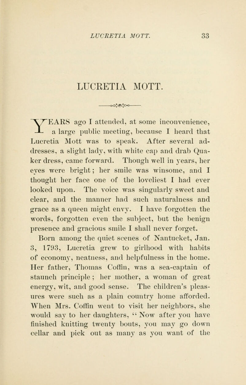 LUCRETIA MOTT. »>«<c YP^ARS ago I attended, at some inconvenience, a large public meeting, because I heard that Lucretia Mott was to speak. After several ad- dresses, a slight lady, with white cap and drab Qua- ker dress, came forward. Though well in years, her eyes were bright; her smile was winsome, and I thought her face one of the loveliest I had ever looked upon. The voice was singularly sweet and clear, and the manner had such naturalness and grace as a queen might envy. I have forgotten the words, forgotten even the subject, but the benign presence and gracious smile I shall never forget. Born among the quiet scenes of Nantucket, Jan. 3, 1793, Lucretia grew to girlhood with habits of economy, neatness, and helpfulness in the home. Her father, Thomas Coffin, was a sea-captain of staunch principle ; her mother, a woman of great energy, wit, and good sense. The children's pleas- ures were such as a plain country home afforded. When Mrs. Coffin went to visit her neighbors, she would say to her daughters,  Now after you have finished knitting twenty bouts, you may go down cellar and pick out as many as you want of the