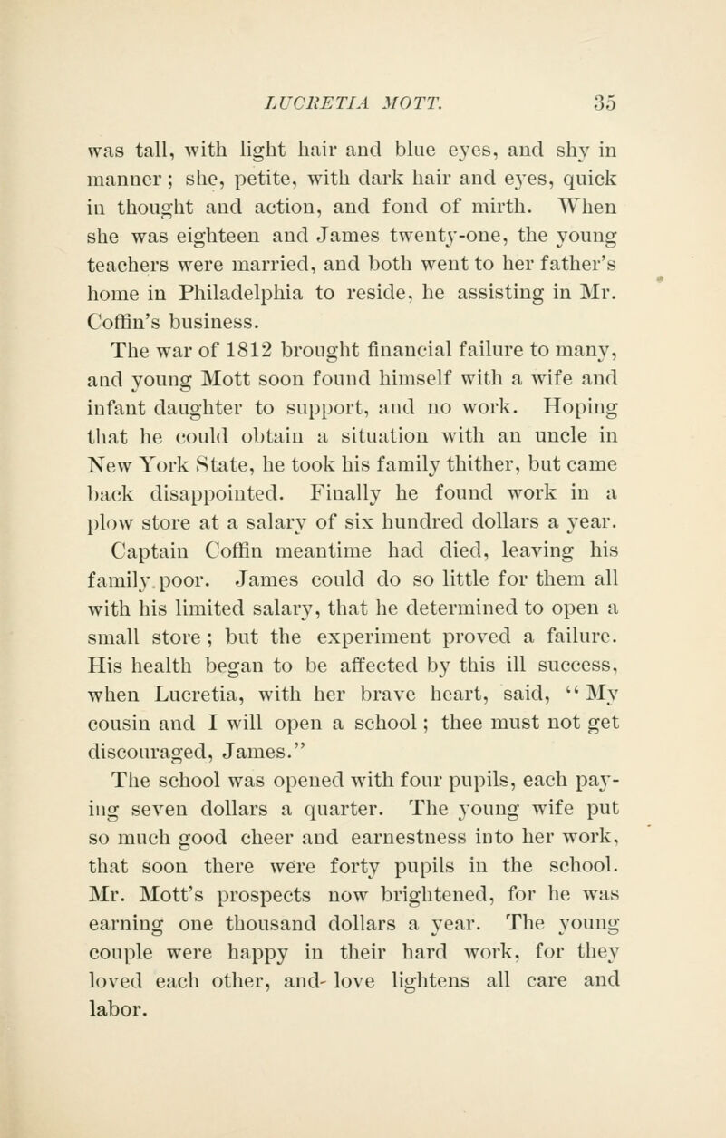 was tall, with light hair and blue eyes, and shy in manner; she, petite, with dark hair and eyes, quick in thought and action, and fond of mirth. When she was eighteen and James twent3'-one, the young teachers were married, and both went to her father's home in Philadelphia to reside, he assisting in Mr. Coffin's business. The war of 1812 brought financial failure to many, aud young Mott soon found himself with a wife and infant daughter to support, and no work. Hoping that he could obtain a situation with an uncle in New York State, he took his family thither, but came back disappointed. Finally he found work in a plow store at a salary of six hundred dollars a year. Captain Coffin meantime had died, leaving his family poor. James could do so little for them all with his limited salary, that he determined to open a small store ; but the experiment proved a failure. His health began to be affected by this ill success, when Lucretia, with her brave heart, said, My cousin and I will open a school; thee must not get discouraged, James. The school was opened with four pupils, each pa}'- ing seven dollars a quarter. The young wife put so much good cheer and earnestness into her work, that soon there w^re forty pupils in the school. Mr. Mott's prospects now brightened, for he was earning one thousand dollars a year. The young couple were happy in their hard work, for they loved each other, and- love lightens all care and labor.