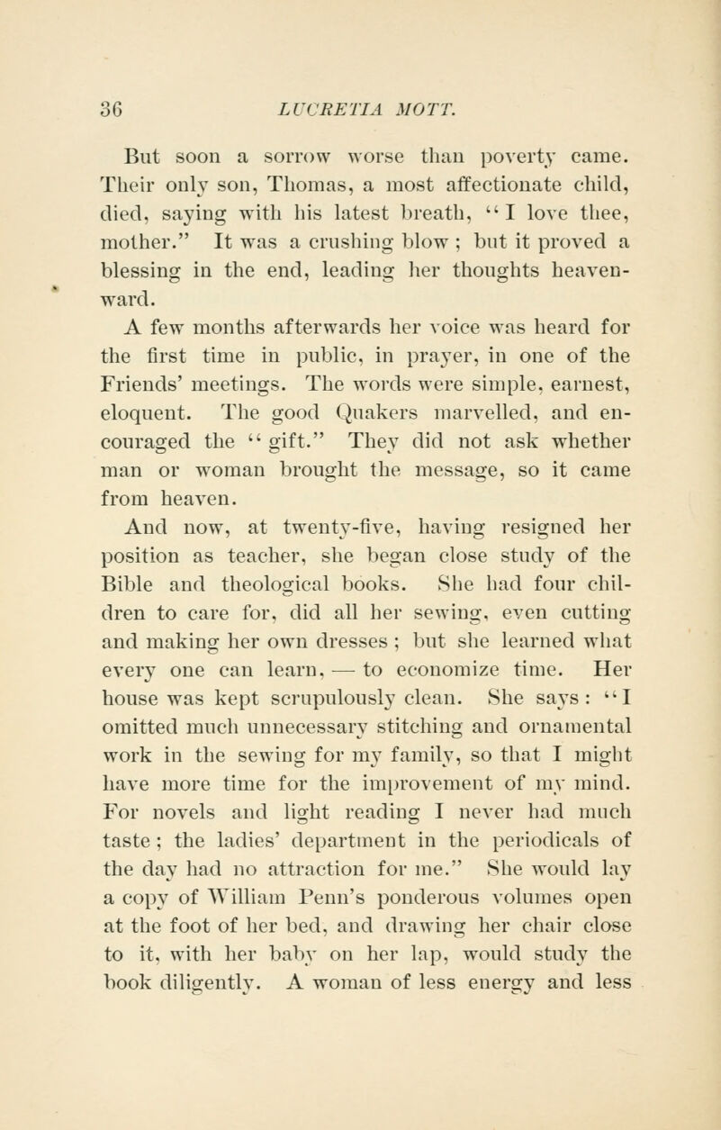But soon a sorrow worse than poverty came. Their only son, Thomas, a most affectionate child, died, saying with his latest breath, I love thee, mother. It was a crushing blow ; but it proved a blessing in the end, leading her thoughts heaven- w^ard. A few months afterwards her voice was heard for the first time in public, in prayer, in one of the Friends' meetings. The words were simple, earnest, eloquent. The good Quakers marvelled, and en- couraged the  gift. They did not ask whether man or woman brought the message, so it came from heaven. And now, at twenty-five, having resigned her position as teacher, she began close study of the Bible and theological books. She had four chil- dren to care for, did all her sewing, even cutting and making her own dresses ; but she learned what every one can learn. — to economize time. Her house was kept scrupulously clean. She says: I omitted much unnecessary stitching and ornamental work in the sewing for my family, so that I might have more time for the improvement of my mind. For novels and light reading I never had much taste ; the ladies' department in the periodicals of the day had no attraction for me. She would lay a copy of William Penn's ponderous volumes open at the foot of her bed, and drawing her chair close to it, with her baby on her lap, would study the book diligently. A woman of less energy and less