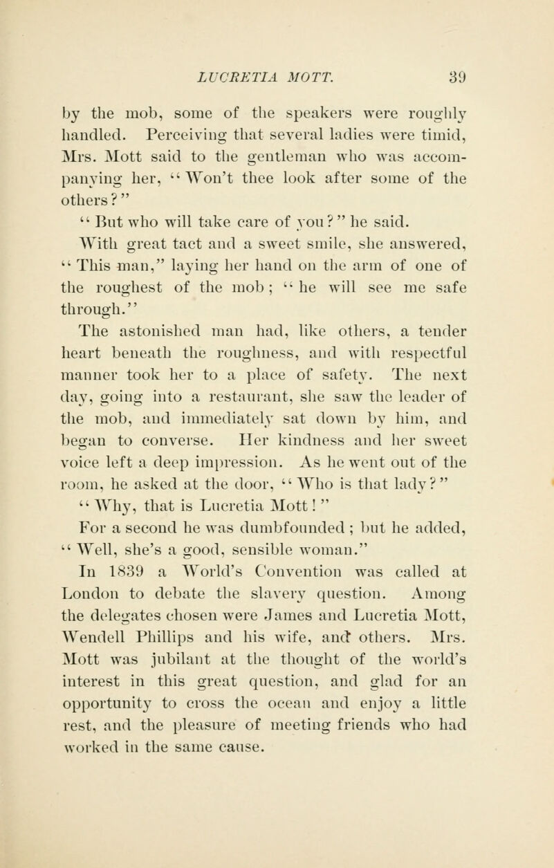 by the mob, some of the speakers were roughly handled. Perceivhig that several ladies were timid, Mrs. Mott said to the gentleman who was accom- panying her,  AYon't thee look after some of the others?  But who will take care of von ?  he said. With great tact and a sweet smile, she answered,  This man, laying her hand on the arm of one of the roughest of the mob; ''he will see me safe through. The astonished man had, like others, a tender heart beneath the roughness, and with respectful manner took her to a place of safety. The next day, going into a restaurant, she saw the leader of the mob, and immediately sat down by him, and began to converse. Her kindness and her sweet voice left a deep impression. As he went out of the room, he asked at the door, Who is that lady?  Why, that is Lucretia Mott!  For a second he was dumbfounded ; l)ut he added,  Well, she's a good, sensible woman. In 1839 a World's Convention was called at London to debate the slavery question. Among the delegates chosen were James and Lucretia Mott, Wendell Phillips and his wife, and others. Mrs. Mott was jubilant at the thought of the world's interest in this great question, and glad for an opportunity to cross the ocean and enjoy a little rest, and the pleasure of meeting friends who had worked in the same cause.