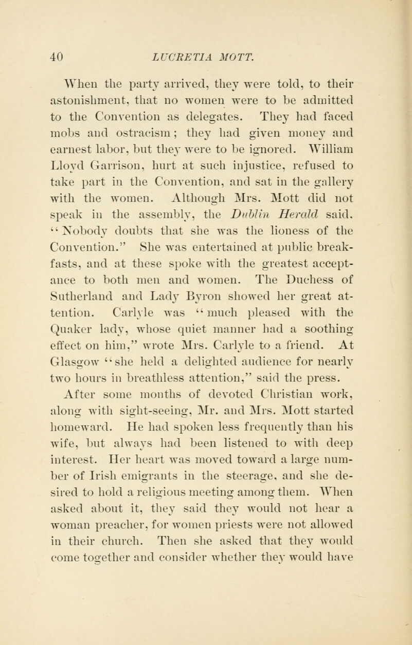 When the party arrived, they were told, to their astonishment, that no women were to be admitted to the Convention as delegates. They had faced mobs and ostracism; they had given money and earnest labor, bot they were to be ignored. William Lloyd Garrison, hurt at such injustice, refused to take part in the Convention, and sat in the gallery with the women. Although Mrs. Mott did not speak in the assembly, the DuhUn Herald said. Nobody doubts that she was the lioness of the Convention. She was entertained at public break- fasts, and at these spoke with the greatest accept- ance to both men and women. The Duchess of Sutherland and Ladj' Byron showed her great at- tention. Carlyle was much pleased with the Quaker lady, whose quiet manner had a soothing effect on him, wrote Mrs. Carlyle to a friend. At Glasgow she held a delighted audience for nearly two hours in breathless attention, said the press. After some months of devoted Christian work, along with sight-seeing, Mr. and Mrs. Mott started homeward. He had spoken less frequently than his wife, but always had been listened to with deep interest. Her heart was moved toward a large num- ber of Irish emigrants in the steerage, and she de- sired to hold a religious meeting among them. When asked about it, they said they would not hear a woman preacher, for women priests were not allowed in their church. Then she asked that they would come tooether and consider whether thev would have