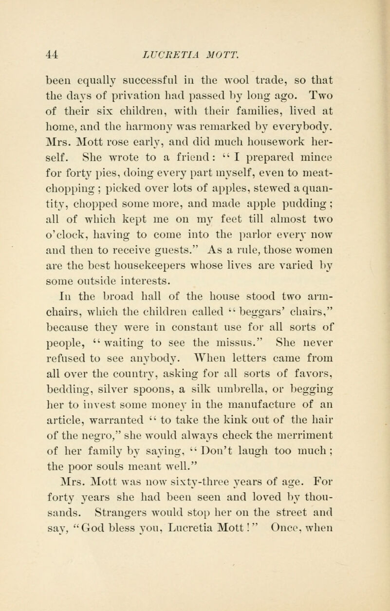 been equally successful in the wool trade, so that the days of privation had passed by long ago. Two of their six children, with their families, lived at home, and the harmony was remarked by everybody. Mrs. Mott rose early, and did much housework her- self. She wrote to a friend: I prepared mince for forty pies, doing every part myself, even to meat- chopping ; picked over lots of apples, stewed a quan- tity, chopped some more, and made apple pudding ; all of which kept me on my feet till almost two o'clock, having to come into the parlor everv now and then to receive guests. As a rule, those women are the best housekeepers whose lives are varied by some outside interests. In the broad hall of the house stood two arm- chairs, which the children called '^ beggars' chairs, because they were in constant use for all sorts of people,  waiting to see the missus. She never refused to see anybody. When letters came from all over the country, asking for all sorts of favors, bedding, silver spoons, a silk umbrella, or begging her to invest some money in the manufacture of an article, warranted  to take the kink out of the hair of the negro, she would always check the merriment of her family by saying, Don't laugh too much; the poor souls meant well. Mrs. Mott was now sixty-three years of age. For forty years she had been seen and loved by thou- sands. Strangers would stop her on the street and sav, God bless you, Lucretia Mott! Once, when