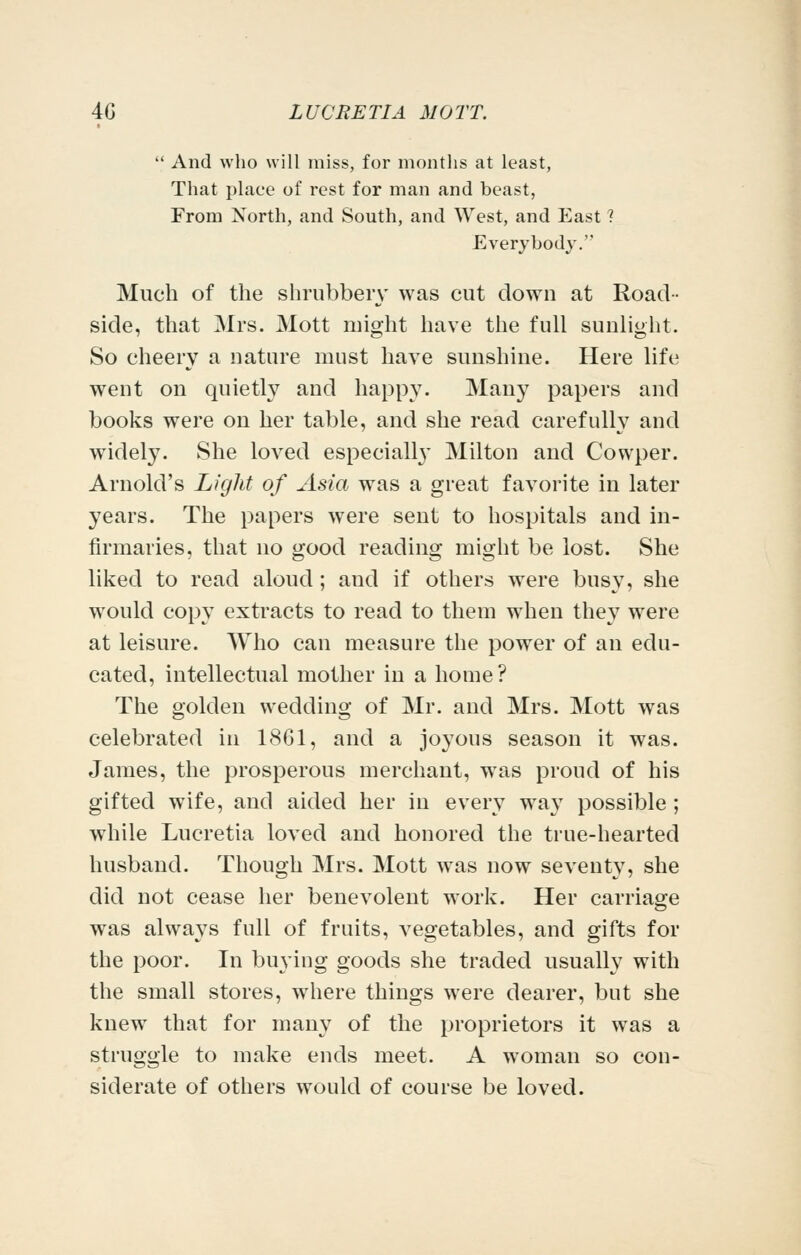  And wlio will miss, for months at least, That place of rest for man and beast, From North, and South, and West, and East ? Everybody. Much of the shrubbery was cut down at Road- side, that Mrs. Mott might have the full sunlight. So cheery a nature must have sunshine. Here life went on quietly and happy. Many papers and books were on her table, and she read carefully and widely. She loved especially Milton and Cowper. Arnold's Liglit of Asia was a great favorite in later years. The papers were sent to hospitals and in- firmaries, that no good reading might be lost. She liked to read aloud; and if others were busy, she would copy extracts to read to them when they were at leisure. Who can measure the power of an edu- cated, intellectual mother in a home? The golden wedding of Mr. and Mrs. Mott was celebrated in 1861, and a joyous season it was. James, the prosperous merchant, was proud of his gifted wife, and aided her in every way possible ; while Lucretia loved and honored the true-hearted husband. Though Mrs. Mott was now sevent}', she did not cease her benevolent work. Her carriage was always full of fruits, vegetables, and gifts for the poor. In buying goods she traded usually with the small stores, where things were dearer, but she knew that for many of the proprietors it was a struggle to make ends meet. A woman so con- siderate of others would of course be loved.