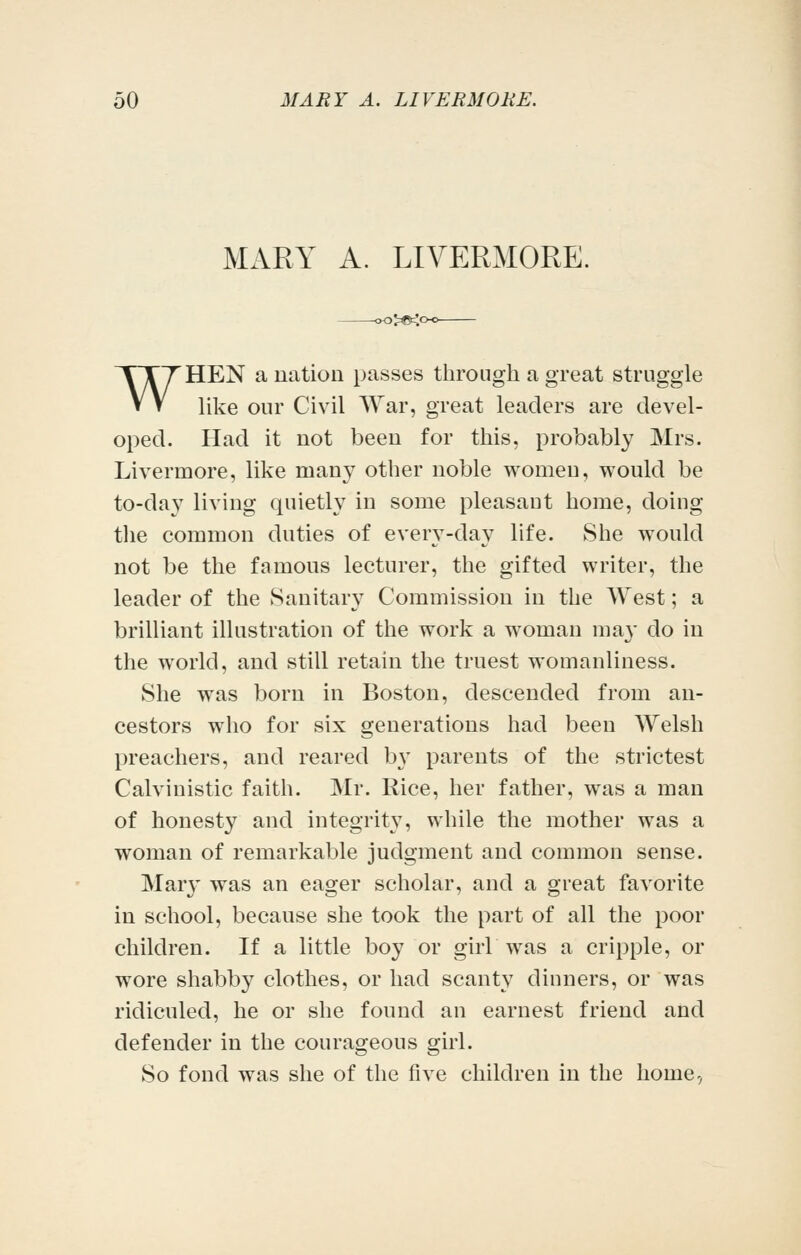 MARY A. LIVERMORE. >^^c WHEN a nation passes through a great struggle like our Civil War, great leaders are devel- oped. Had it not been for this, probably Mrs. Livermore, like many other noble women, would be to-day living quietly in some pleasaut home, doing the common duties of every-day life. She would not be the famous lecturer, the gifted writer, the leader of the Sanitary Commission in the West; a brilliant illustration of the work a woman may do in the world, and still retain the truest womanliness. She was born in Boston, descended from an- cestors who for six generations had been Welsh preachers, and reared b\' parents of the strictest Calvinistic faith. Mr. Rice, her father, was a man of honesty and integrity, while the mother was a woman of remarkable judgment and common sense. Mary was an eager scholar, and a great favorite in school, because she took the part of all the poor children. If a little boy or girb was a cripple, or wore shabby clothes, or had scant}^ dinners, or was ridiculed, he or she found an earnest friend and defender in the courageous girl. So fond was she of the five children in the home-,