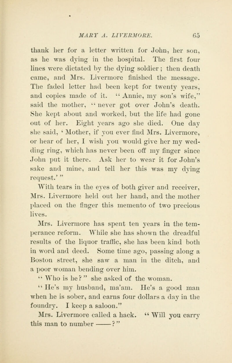 thank her for a letter written for John, her sou, as he was dying in the hospital. The first four lines were dictated by tlie dying soldier; then death came, and Mrs. Livermore finished the message. The faded letter had been kept for twenty years, and copies made of it.  Annie, my son's wife, said the mother, '' never got over John's death. She kept about and worked, but the life had gone out of her. Eight years ago she died. One day slie said, ' Mother, if you ever find Mrs. Livermore, or hear of her, I wish 3'ou would give her my wed- ding ring, which has never been off my finger since John put it there. Ask her to wear it for John's sake and mine, and tell her this was my dying request.'  With tears in the eyes of both giver and receiver, Mrs. Livermore held out her hand, and the mother placed on the finger this memento of two precious lives. Mrs. Livermore has spent ten years in the tem- perance reform. While she has shown the dreadful results of the liquor traffic, she has been kind both in word and deed. Some time ago, passing along a Boston street, she saw a man in the ditch, and a poor woman bending over him. '• Wlio is he?  she asked of the woman.  He's my husband, ma'am. He's a good man when he is sober, and earns four dollars a day in the foundry. I keep a saloon. Mrs. Livermore called a hack. '' Will you carry this man to number ? 