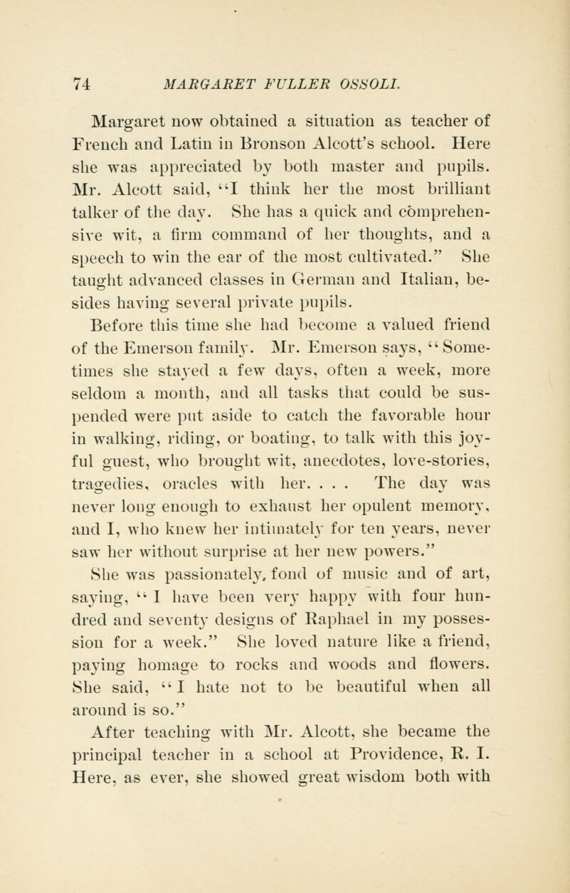 Margaret now obtained a sitnation as teacher of French and Latin in Bronson Alcott's school. Here she was appreciated by both master and pupils. Mr. Alcott said, I think her the most brilliant talker of the day. She has a quick and comprehen- sive wit, a firm command of her thoughts, and a speech to win the ear of the most cultivated. She taught advanced classes in German and Italian, be- sides having several private pupils. Before this time she had become a valued friend of the Emerson family. Mr. Emerson says, Some- times she stayed a few days, often a week, more seldom a month, and all tasks that could be sus- pended were put aside to catch the favorable hour in walking, riding, or boating, to talk with this joy- ful guest, who brought wit, anecdotes, love-stories, tragedies, oracles with her. . . . The day was never long enough to exhaust her opulent memory, and I, who knew her intimately for ten years, never saw her without surprise at her new powers. She was passionately, fond of nuisic and of art, saying,  I have been very happy with four hun- dred and seventy designs of Raphael in my posses- sion for a week. She loved nature like a friend, paying homage to rocks and woods and flowers. She said, I hate not to be beautiful when all around is so. After teaching with Mr. Alcott, she became the principal teacher in a school at Providence, R. I. Here, as ever, she showed grreat wisdom both with