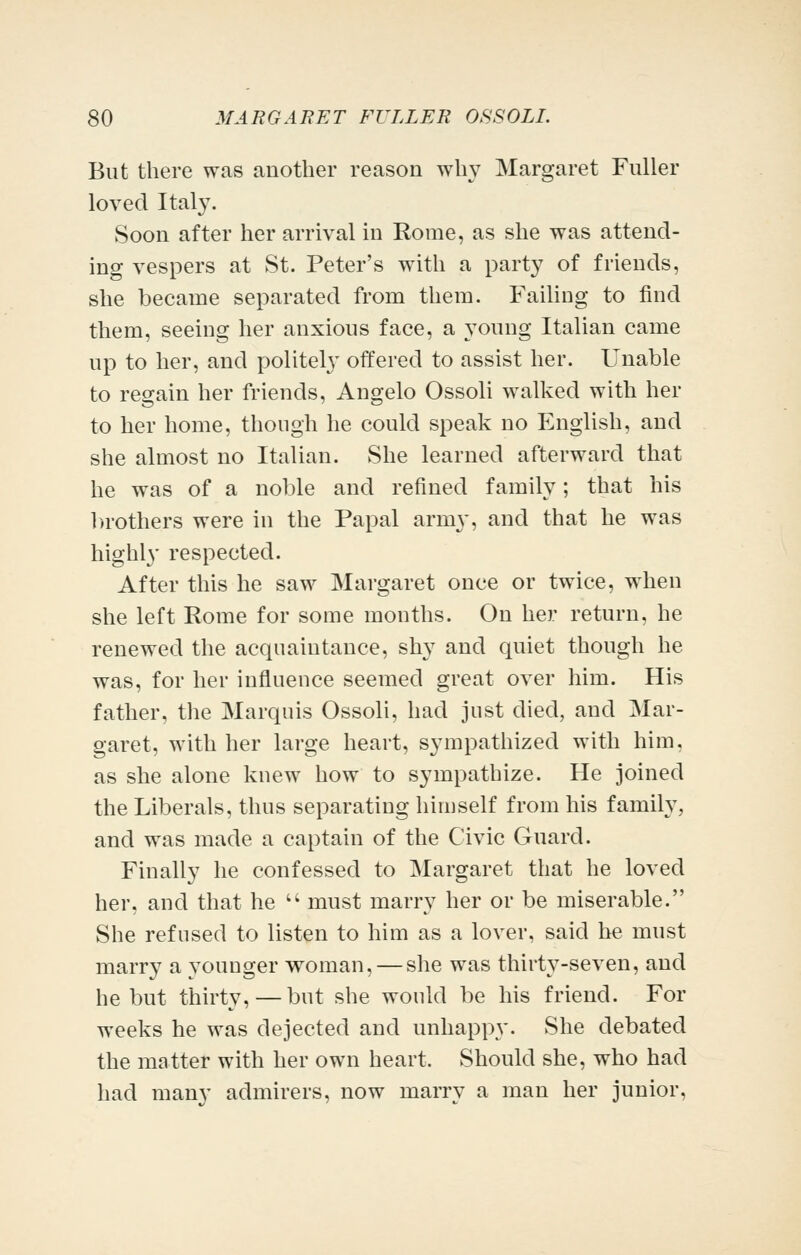 But there was another reason wh}^ Margaret Fuller loved Italy. Soon after her arrival in Rome, as she was attend- ing vespers at St. Peter's with a party of friends, she became separated from them. Faihng to find them, seeing her anxious face, a young Italian came up to her, and politelj' offered to assist her. Unable to regain her friends, Angelo Ossoli walked with her to her home, though he could speak no English, and she almost no Italian. She learned afterward that he was of a noble and refined family; that his l)rothers were in the Papal army, and that he was highly respected. After this he saw Margaret once or twice, when she left Rome for some months. On her return, he renewed the acquaintance, shy and quiet though he was, for her influence seemed great over him. His father, the Marquis Ossoli, had just died, and Mar- garet, with her large heart, sympathized with him, as she alone knew how to sympathize. He joined the Liberals, thus separating himself from his family, and was made a captain of the Civic Guard. Finally he confessed to Margaret that he loved her, and that he  must marry her or be miserable. She refused to listen to him as a lover, said he must marry a younger woman, — she was thirty-seven, and he but thirty, — but she would be his friend. For weeks he was dejected and unhappy. She debated the matter with her own heart. Should she, who had had many admirers, now marry a man her junior,