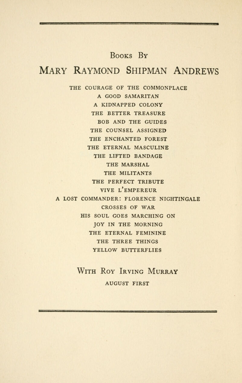 Books By Mary Raymond Shipman Andrews THE COURAGE OF THE COMMONPLACE A GOOD SAMARITAN A KIDNAPPED COLONY THE BETTER TREASURE BOB AND THE GUIDES THE COUNSEL ASSIGNED THE ENCHANTED FOREST THE ETERNAL MASCULINE THE LIFTED BANDAGE THE MARSHAL THE MILITANTS THE PERFECT TRIBUTE VIVE l'empereur A LOST COMMANDER: FLORENCE NIGHTINGALE CROSSES OF WAR HIS SOUL GOES MARCHING ON JOY IN THE MORNING THE ETERNAL FEMININE THE THREE THINGS YELLOW BUTTERFLIES With Roy Irving Murray august first