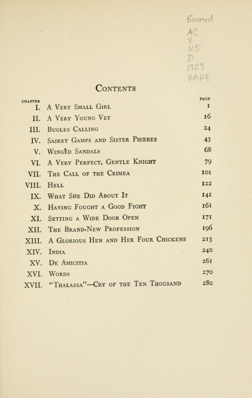 AC Contents CHAPTER ^*^^ I. A Very Small Girl i II. A Very Young Vet i6 III. Bugles Calling 24 IV. Sairey Gamps and Sister Phcebes 43 V. Winged Sandals 68 VI. A Very Perfect, Gentle Knight 79 VII. The Call of the Crimea ioi VIII. Hell 122 IX. What She Did About It 141 X. Having Fought a Good Fight 161 XI. Setting a Wide Door Open 171 XII. The Brand-New Profession 196 XIII. A Glorious Hen and Her Four Chickens 213 XIV. India 240 XV. De Amicitia 261 XVI. Words 270 XVII. Thalassa-—Cry of the Ten Thousand 280