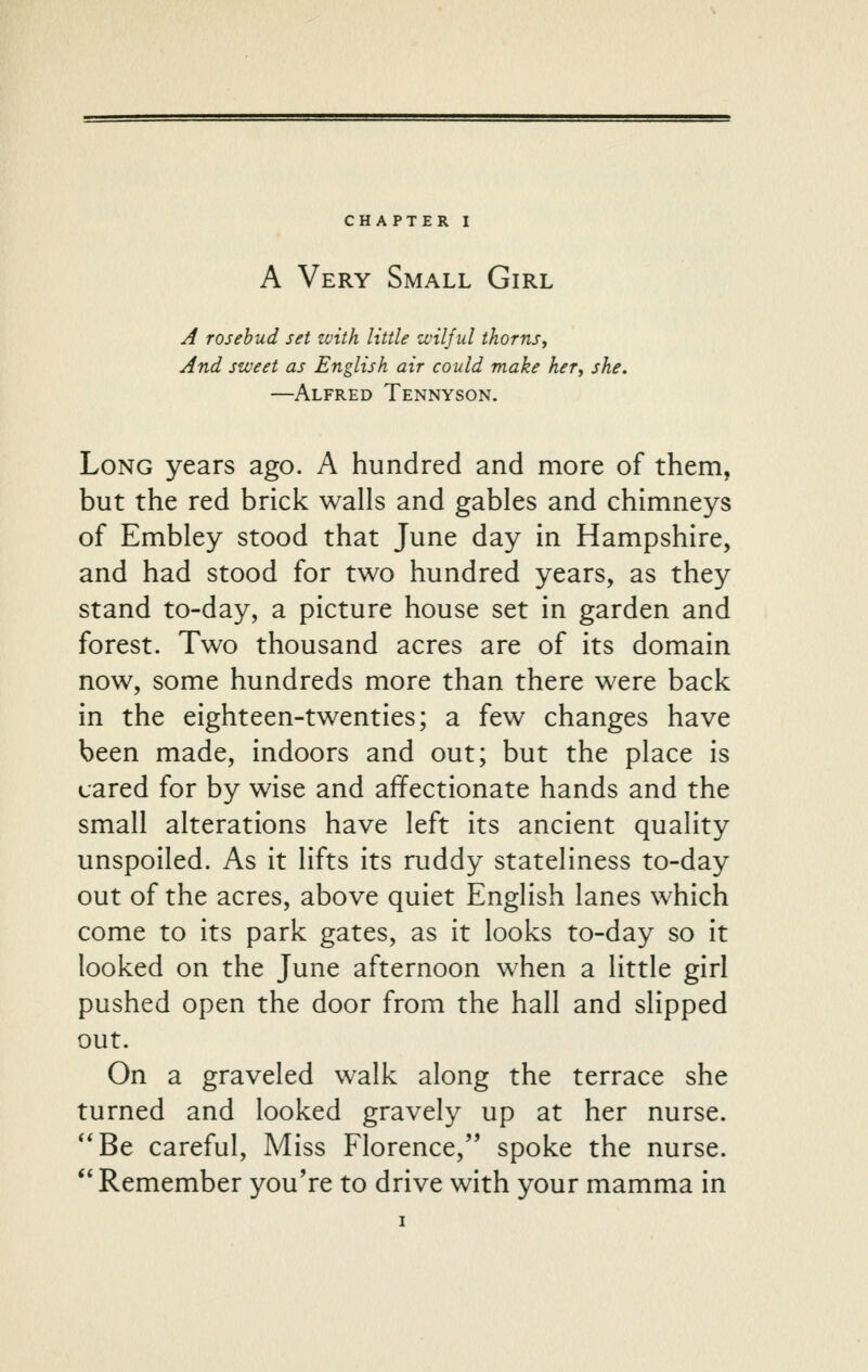 A Very Small Girl A rosebud set with little zvilful thorns. And sweet as English air could make her, she. —Alfred Tennyson. Long years ago. A hundred and more of them, but the red brick walls and gables and chimneys of Embley stood that June day in Hampshire, and had stood for two hundred years, as they stand to-day, a picture house set in garden and forest. Two thousand acres are of its domain now, some hundreds more than there were back in the eighteen-twenties; a few changes have been made, indoors and out; but the place is cared for by wise and affectionate hands and the small alterations have left its ancient quality unspoiled. As it lifts its ruddy stateliness to-day out of the acres, above quiet English lanes which come to its park gates, as it looks to-day so it looked on the June afternoon when a little girl pushed open the door from the hall and slipped out. On a graveled walk along the terrace she turned and looked gravely up at her nurse. '*Be careful. Miss Florence, spoke the nurse. '' Remember you're to drive with your mamma in