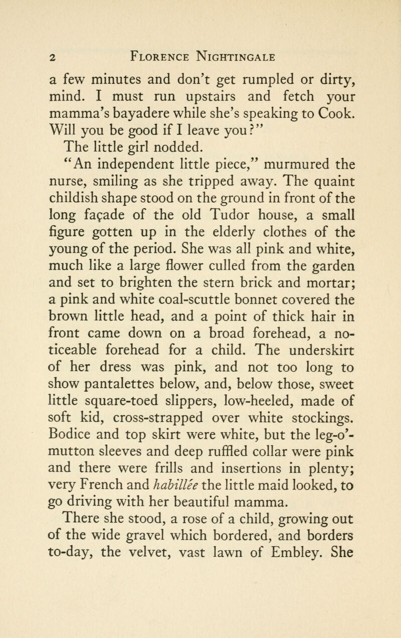 a few minutes and don't get rumpled or dirty, mind. I must run upstairs and fetch your mamma's bayadere while she's speaking to Cook. Will you be good if I leave you? The little girl nodded. An independent little piece, murmured the nurse, smiling as she tripped away. The quaint childish shape stood on the ground in front of the long fagade of the old Tudor house, a small figure gotten up in the elderly clothes of the young of the period. She was all pink and white, much like a large flower culled from the garden and set to brighten the stern brick and mortar; a pink and white coal-scuttle bonnet covered the brown little head, and a point of thick hair in front came down on a broad forehead, a no- ticeable forehead for a child. The underskirt of her dress was pink, and not too long to show pantalettes below, and, below those, sweet little square-toed slippers, low-heeled, made of soft kid, cross-strapped over white stockings. Bodice and top skirt were white, but the leg-o'- mutton sleeves and deep ruffled collar were pink and there were frills and insertions in plenty; very French and hahillee the little maid looked, to go driving with her beautiful mamma. There she stood, a rose of a child, growing out of the wide gravel which bordered, and borders to-day, the velvet, vast lawn of Embley. She