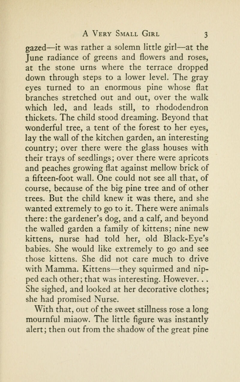 gazed—it was rather a solemn little girl—at the June radiance of greens and flowers and roses, at the stone urns where the terrace dropped down through steps to a lower level. The gray eyes turned to an enormous pine whose flat branches stretched out and out, over the walk which led, and leads still, to rhododendron thickets. The child stood dreaming. Beyond that wonderful tree, a tent of the forest to her eyes, lay the wall of the kitchen garden, an interesting country; over there were the glass houses with their trays of seedlings; over there were apricots and peaches growing flat against mellow brick of a fifteen-foot wall. One could not see all that, of course, because of the big pine tree and of other trees. But the child knew it was there, and she wanted extremely to go to it. There were animals there: the gardener's dog, and a calf, and beyond the walled garden a family of kittens; nine new kittens, nurse had told her, old Black-Eye's babies. She would like extremely to go and see those kittens. She did not care much to drive with Mamma. Kittens—they squirmed and nip- ped each other; that was interesting. However. . . She sighed, and looked at her decorative clothes; she had promised Nurse. With that, out of the sweet stillness rose a long mournful miaow. The little figure was instantly alert; then out from the shadow of the great pine