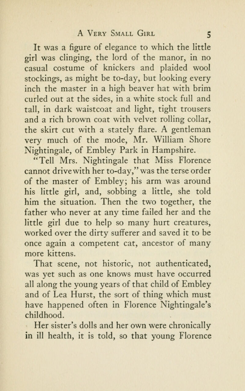 It was a figure of elegance to which the Httle girl was cHnging, the lord of the manor, in no casual costume of knickers and plaided wool stockings, as might be to-day, but looking every inch the master in a high beaver hat with brim curled out at the sides, in a white stock full and tall, in dark waistcoat and light, tight trousers and a rich brown coat with velvet rolling collar, the skirt cut with a stately flare. A gentleman very much of the mode, Mr. William Shore Nightingale, of Embley Park in Hampshire. '*Tell Mrs. Nightingale that Miss Florence cannot drive with her to-day, was the terse order of the master of Embley; his arm was around his little girl, and, sobbing a little, she told him the situation. Then the two together, the father who never at any time failed her and the little girl due to help so many hurt creatures, worked over the dirty sufferer and saved it to be once again a competent cat, ancestor of many more kittens. That scene, not historic, not authenticated, was yet such as one knows must have occurred all along the young years of that child of Embley and of Lea Hurst, the sort of thing which must have happened often in Florence Nightingale's childhood. Her sister's dolls and her own were chronically in ill health, it is told, so that young Florence