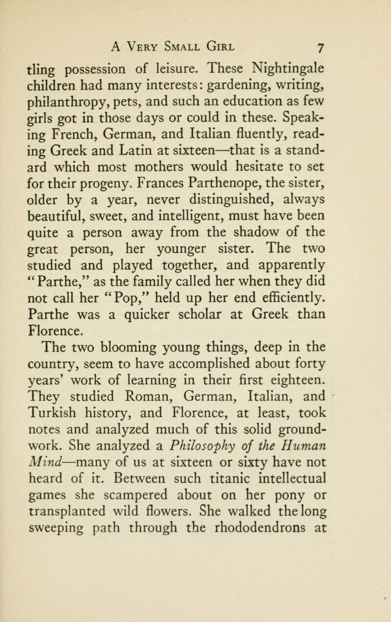 tling possession of leisure. These Nightingale children had many interests: gardening, writing, philanthropy, pets, and such an education as few girls got in those days or could in these. Speak- ing French, German, and Italian fluently, read- ing Greek and Latin at sixteen—that is a stand- ard which most mothers would hesitate to set for their progeny. Frances Parthenope, the sister, older by a year, never distinguished, always beautiful, sweet, and intelligent, must have been quite a person away from the shadow of the great person, her younger sister. The two studied and played together, and apparently  Parthe, as the family called her when they did not call her Pop, held up her end efficiently. Parthe was a quicker scholar at Greek than Florence. The two blooming young things, deep in the country, seem to have accomplished about forty years' work of learning in their first eighteen. They studied Roman, German, Italian, and Turkish history, and Florence, at least, took notes and analyzed much of this solid ground- work. She analyzed a Philosophy of the Human Mind—many of us at sixteen or sixty have not heard of it. Between such titanic intellectual games she scampered about on her pony or transplanted wild flowers. She walked the long sweeping path through the rhododendrons at