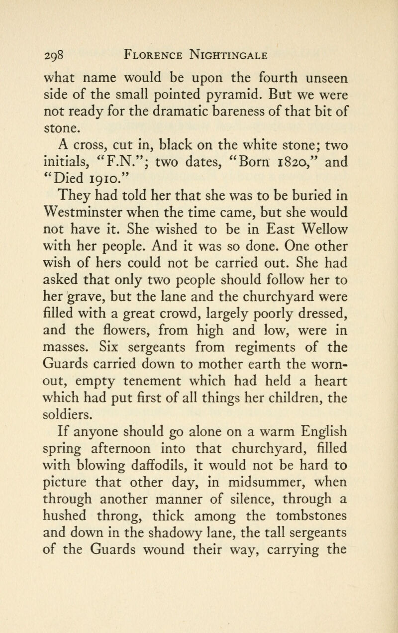 what name would be upon the fourth unseen side of the small pointed pyramid. But we were not ready for the dramatic bareness of that bit of stone. A cross, cut in, black on the white stone; two initials, F.N.; two dates, Born 1820, and Died 1910. They had told her that she was to be buried in Westminster when the time came, but she would not have it. She wished to be in East Wellow with her people. And it was so done. One other wish of hers could not be carried out. She had asked that only two people should follow her to her grave, but the lane and the churchyard were filled with a great crowd, largely poorly dressed, and the flowers, from high and low, were in masses. Six sergeants from regiments of the Guards carried down to mother earth the worn- out, empty tenement which had held a heart which had put first of all things her children, the soldiers. If anyone should go alone on a warm English spring afternoon into that churchyard, filled with blowing daffodils, it would not be hard to picture that other day, in midsummer, when through another manner of silence, through a hushed throng, thick among the tombstones and down in the shadowy lane, the tall sergeants of the Guards wound their way, carrying the