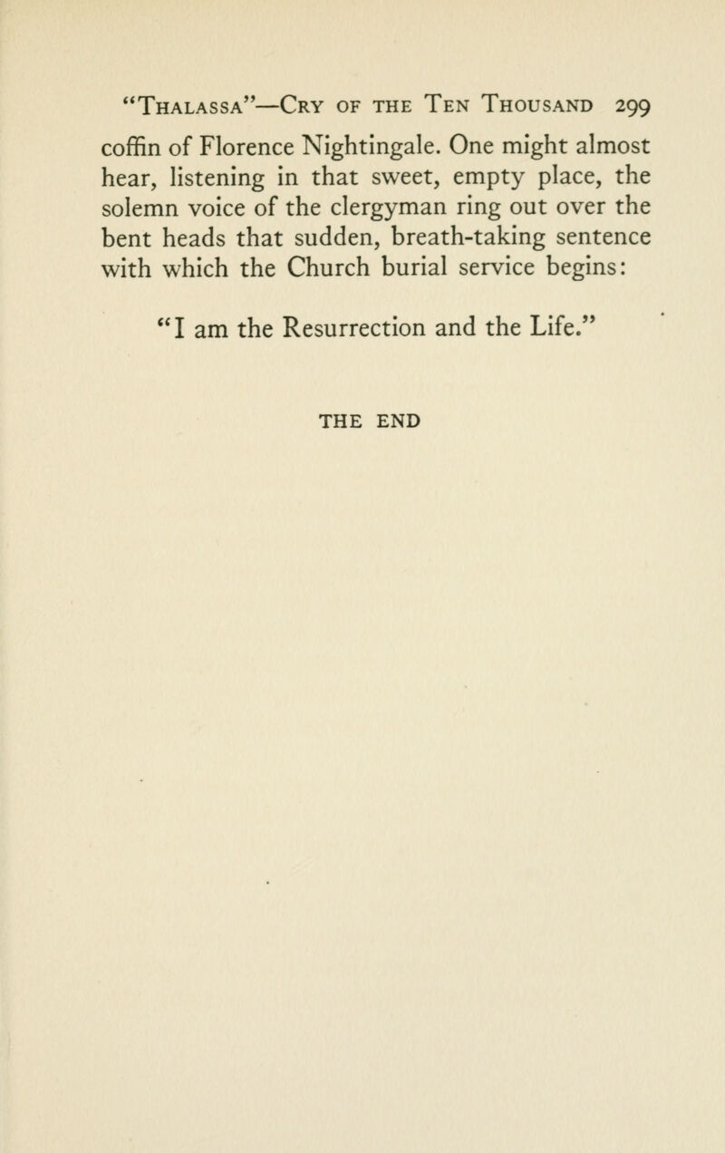 coffin of Florence Nightingale. One might almost hear, listening in that sweet, empty place, the solemn voice of the clergyman ring out over the bent heads that sudden, breath-taking sentence with which the Church burial service begins: I am the Resurrection and the Life. THE END