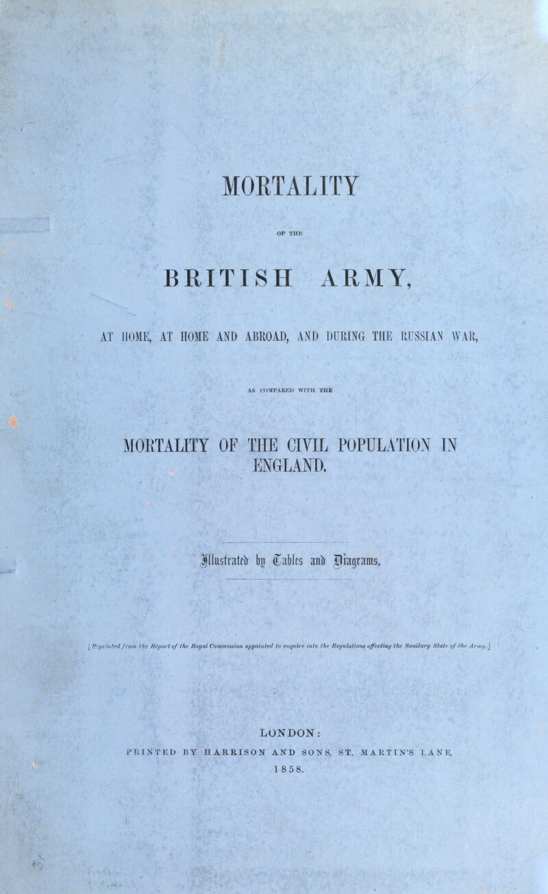 OP THE BRITISH ARMY, AT HOME, AT HOME AND ABROAD, AND DURING THE RUSSIAN WAR, AS COMPARED WITH THE MORTALITY OF THE CIVIL POPULATION IN ENGLAND. Jlbsfratdr to Mies wit liwjritms, [Beprinted from the Report of the Royal Commission appointed to enquire into tke Regulations affectiny the Sanitary Stale of I he Army.] LONDON: PRINTED BY HARRISON AND SONS, ST. MARTIN'S LANE, 18 58.