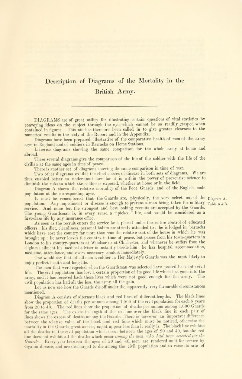 Description of Diagrams of the Mortality in the British Army. DIAGRAMS are of great utility for illustrating certain questions of vital statistics by conveying ideas on the subject through the eye, which cannot be so readily grasped when contained in figures. This aid has therefore been called in to give greater clearness to the numerical results in the body of the Report and in the Appendix. Diagrams have been prepared illustrative of the comparative health of men of the army ages in England and of soldiers in Barracks on Home Stations. Likewise diagrams showing the same comparison for the whole army at home and abroad. These several diagrams give the comparison of the life of the soldier with the life of the civilian at the same ages in time of peace. There is another set of diagrams showing the same comparison in time of war. Two other diagrams exhibit the chief classes of disease in both sets of diagrams. We are thus enabled better to understand how far it is within the power of preventive science to diminish the risks to which the soldier is exposed, whether at home or in the field. Diagram A shows the relative mortality of the Foot Guards and of the English male population at the corresponding ages. It must be remembered that the Guards are, physically, the very select out of the Diagram A. population. Any impediment or disease is enough to prevent a man being taken for military Table A &B. service. And none but the strongest and best looking recruits are accepted by the Guards. The young Guardsman is, in every sense, a  picked life, and would be considered as a first-class life by any insurance office. As soon as the recruit enters the service he is placed under the entire control of educated officers : his diet, cleanliness, personal habits are strictly attended to : he is lodged in barracks which have cost the country far more than was the relative cost of the house in which he was brought up : he never leaves the country in time of peace, but passes from his town-quarters in London to his country-quarters at Windsor or at Chichester, and whenever he suffers from die slightest ailment his medical adviser is instantly beside him : he has hospital accommodation, medicine, attendance, and every necessary comfort immediately. One would say that of all men a soldier in Her Majesty's Guards was the most likely to enjoy perfect health and long life. The men that were rejected when the Guardsman was selected have passed back into civil life. The civil population has lost a certain proportion of its good life which has gone into the army, and it has received back those lives which were not good enough for the army. The civil population has had all the loss, the army all the gain. Let us now see how the Guards die off under the, apparently, very favourable circumstances mentioned. Diagram A consists of alternate black and red Hues of different lengths. The black lines show the proportion of deaths per annum among 1,000 of the civil population for each 5 years from 20 to 40. The red lines show the proportion of deaths per annum among 1,000 Guards for the same ages. The excess in length of the red line over the black line in each pair of lines shews the excess of deaths among the Guards. There is however an important difference between the relative value of the black and red lines which must be noticed, otherwise the mortality in the Guards, great as it is, might appear less than it really is. The black line exhibits all the deaths in the civil population which occur between the ages of 20 and 40, but the red line does not exhibit all the deaths which occur among the men who had been selected for the Guards. Every year between the ages of 20 and 40, men are rendered unfit for service by organic disease, and are discharged to die among the civil population and to raise its rate of